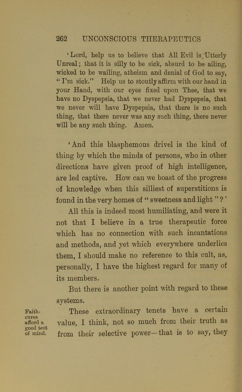 Faith- cures afford a good test of mind. ‘Lord, help us to believe that All Evil is^Utterly Unreal; that it is silly to be sick, absurd to be ailing, wicked to be wailing, atheism and denial of God to say, “ I’m sick.” Help us to stoutly affirm with our hand in your Hand, with our eyes fixed upon Thee, that we have no Dyspepsia, that we never had Dyspepsia, that we never will have Dyspepsia, that there is no such thing, that there never was any such thing, there never will be any such thing. Amen. ‘And this blasphemous drivel is the kind of thing by which the minds of persons, who in other directions have given proof of high mtelligence, are led captive. How can we boast of the progress of knowledge when this silliest of superstitions is found in the very homes of “ sweetness and light ” ? ’ All this is indeed most humiliating, and were it not that I believe in a true therapeutic force which has no connection with such incantations and methods, and yet which everywhere underlies them, I should make no reference to this cult, as, personally, I have the highest regard for many of its members. But there is another point with regard to these systems. These extraordinary tenets have a certain value, I think, not so much from their truth as from their selective power—that is to say, they