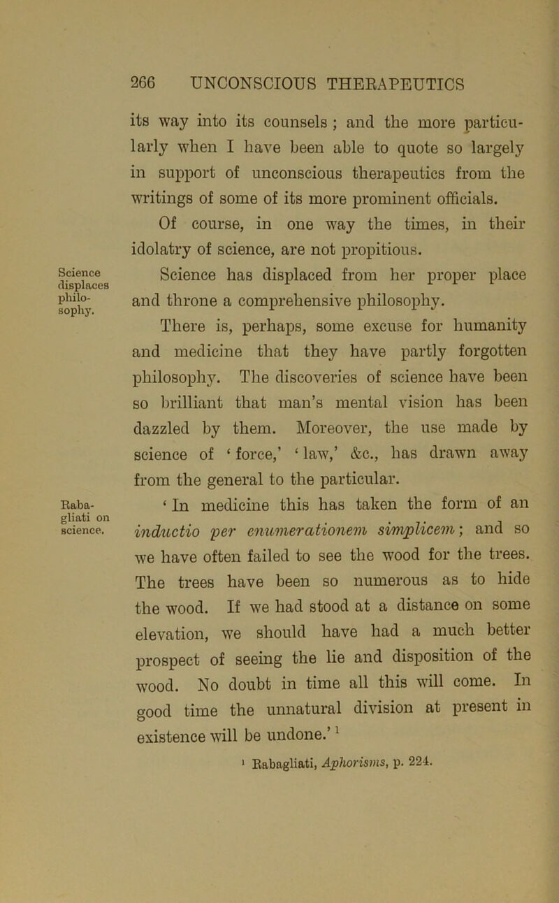 Science displaces pliilo- sophy. Eaba- gliati on science. its way into its counsels ; and the more particu- larly when I have been able to quote so largely in support of unconscious therapeutics from the writings of some of its more prominent officials. Of course, in one way the times, in their idolatry of science, are not propitious. Science has displaced from her proper place and throne a comprehensive philosophy. There is, perhaps, some excuse for humanity and medicine that they have partly forgotten philosophy. The discoveries of science have been so brilliant that man’s mental vision has been dazzled by them. Moreover, the use made by science of ‘ force,’ ‘ law,’ &c., has drawn away from the general to the particular. ‘ In medicine this has taken the form of an inductio per enumerationem simplicem; and so we have often failed to see the wood for the trees. The trees have been so numerous as to hide the wood. If we had stood at a distance on some elevation, we should have had a much better prospect of seeing the lie and disposition of the wood. No doubt in time all this will come. In good time the unnatural division at ijresent in existence will be undone.’ ^ • Eabagliati, Aphorisms, p. 224.