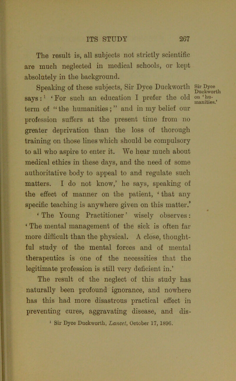 The result is, all subjects not strictly scientific are much neglected in medical schools, or kept absolutely in the backgi’ound. Speaking of these subjects. Sir Dyce Duckworth says: ^ ‘ For such an education I prefer the old term of “ the humanities; ” and in my belief our profession suffers at the present time from no greater deprivation than the loss of thorough training on those lines which should be compulsory to all who aspire to enter it. We hear much about medical ethics in these days, and the need of some authoritative body to appeal to and regulate such matters. I do not know,’ he says, speaking of the effect of manner on the patient, ‘ that any specific teaching is anywhere given on this matter.’ ‘ The Young Practitioner ’ wisely observes: ‘ The mental management of the sick is often far more difficult than the physical. A close, thought- ful study of the mental forces and of mental therapeutics is one of the necessities that the legitimate profession is still very deficient in.’ The result of the neglect of this study has naturally been profound ignorance, and nowhere has this had more disastrous practical effect in preventing cures, aggravating disease, and dis- * Sir Dyce Duckworth, Lancet, October 17,1890. Sir Dyce Duckworth on ‘ hu- manities.’