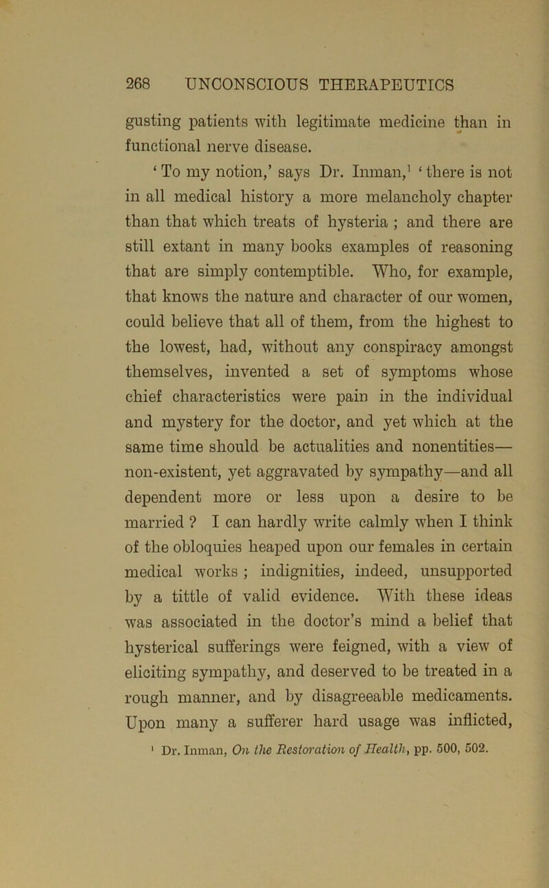 gusting patients with legitimate medicine than in functional nerve disease. ‘ To my notion,’ says Dr. Inman,’ ‘ there is not in all medical history a more melancholy chapter than that which treats of hysteria ; and there are still extant in many books examples of reasoning that are simply contemptible. Who, for example, that knows the nature and character of our women, could believe that all of them, from the highest to the lowest, had, without any conspiracy amongst themselves, invented a set of symptoms whose chief characteristics were pain in the individual and mystery for the doctor, and yet which at the same time should be actualities and nonentities— non-existent, yet aggravated by sympathy—and all dependent more or less upon a desire to be married ? I can hardly write calmly when I think of the obloquies heaped upon our females in certain medical works; indignities, indeed, unsupported by a tittle of valid evidence. With these ideas was associated in the doctor’s mind a belief that hysterical sufferings were feigned, with a view of eliciting sympathy, and deserved to be treated in a rough manner, and by disagreeable medicaments. Upon many a sufferer hard usage was inflicted, ' Dr. Inman, On the Eesto7-ation of Health, pp. 500, 502.