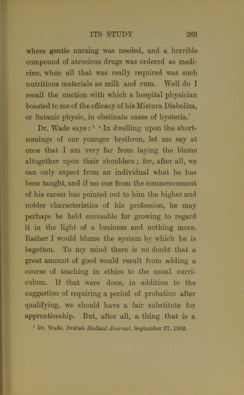 where gentle nursing was needed, and a horrible compound of atrocious drugs was ordered as medi- cine, when all that was really required was such nutritious materials as milk and rum. Well do I recall the unction with which a hospital physician boasted to me of the efficacy of his Mistura Diabolica, or Satanic physic, in obstinate cases of hysteria.’ Dr. Wade says: ^ ‘ In dwelling upon the short- comings of our younger brethren, let me say at once that I am very far from laying the blame altogether upon their shoulders ; for, after all, we can only expect from an individual what he has been taught, and if no one from the commencement of his career has pointed out to him the higher and nobler characteristics of his profession, he may perhaps be held excusable for gi-owing to regard it in the light of a business and nothing more. Rather I would blame the system by which he is begotten. To my mind there is no doubt that a great amount of good would result from adding a course of teachmg in ethics to the usual curri- culum. If that were done, in addition to the suggestion of requiring a period of probation after qualifying, we should have a fair substitute for apprenticeship. But, after all, a thing that is a ‘ Dr. Wade, British Medical Journal, September 27, 1902.