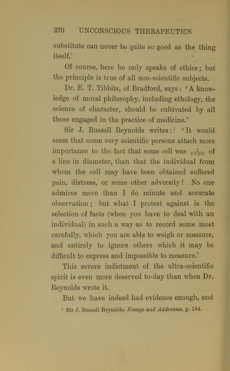 substitute can never be quite so good as the thing itself.’ Of course, here he only speaks of ethics; but the principle is true of all non-scientific subjects. Dr. E. T, Tibbits, of Bradford, says : ‘A know- ledge of moral philosophy, including ethology, the science of character, should be cultivated by all those engaged in the practice of medicine.’ Sir J. Bussell Eeynolds writes: ^ ‘It would seem that some very scientific persons attach more importance to the fact that some cell was of a line in diameter, than that the individual from whom the cell may have been obtained suffered pain, distress, or some other adversity! No one admires more than I do minute and accurate observation; but what I protest against is the selection of facts (when you have to deal with an individual) in such a w'ay as to record some most carefully, which you are able to weigh or measure, and entirely to ignore others which it may be difficult to express and impossible to measure.’ This severe indictment of the ultra-scientific spirit is even more deserved to-day than when Dr. Eeynolds wrote it. But we have indeed had evidence enough, and ‘ Sir J. Bussell Eeynolds, Essays and Addresses, p. 184.