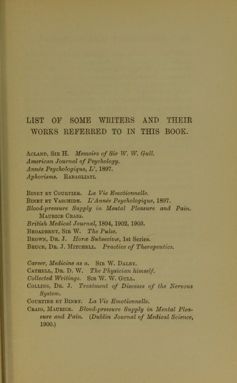 LIST OF SOME WRITERS AND THEIR WORKS REFERRED TO IN THIS BOOK. Aclakd, Sib H. Memoirs of Sir W. W, Gull, American Journal of Psychology. Annee Psychologique, L\ 1897. Aphorisms, Rabagliati. Binet bt Courtier. La Vie Emotionnelle. Binet bt Vaschidb. LAnnee Psychologique, 1897. Blood-pressure Supply in Mental Pleasure and Pain. Maurice Craig. British Medical Journal, 1894, 1902, 1903. Broadbent, Sib W. The Pulse. Bbo^vn, Dr. J. Horce Suhsecivce, 1st Series. Bruce, Dr. J. Mitchell. Practice of Therapeutics. Career, Medicine as a. Sir W. Dalby. Cathell, Dr. D. W. The Physician himself. Collected Writings. Sir W. W. Gull. Collins, Dr. J. Treatment of Diseases of the Nervous System. Courtier et Binet. La Vie Emotionnelle. Craig, Maurice. Blood-pressure Supply in Mental Plea- sure a/nd Pain. {Dublin Journal of Medical Scienee, 1900.)