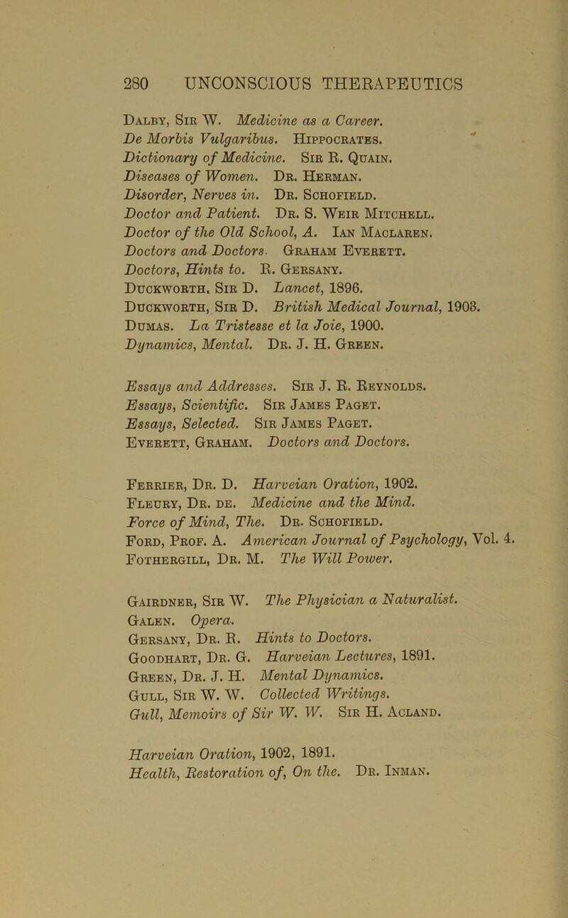 Dalby, Sir W. Medicine as a Career. De Morbis Vulgarihus. Hippocrates. Dictionary of Medicine. Sir R. Quain. Diseases of Women. Dr. Herman. Disorder, Nerves in. Dr. Schofield. Doctor and Patient. Dr. S. Weir Mitchell. Doctor of the Old School, A. Ian Maclaren. Doctors and Doctors. Graham Everett. Doctors, Hints to. R. Gersany. Duckworth. Sir D. Lancet, 1896. Duckworth, Sir D. British Medical Journal, 1903. Dumas. La Tristesse et la Joie, 1900. Dynamics, Mental. Dr. J. H. Green. Essays and Addresses. Sir J. R. Reynolds. Essays, Scientific. Sir James Paget. Essays, Selected. Sir James Paget. Everett, Graham. Doctors amd Doctors. Ferrier, Dr. D. Harveian Oration, 1902. Fleury, Dr. de. Medicine and the Mind. Force of Mind, The. Dr. Schofield. Ford, Prof. A. American Journal of Psychology, Vol. 4. Fothergill, Dr. M. The Will Power. Gairdner, Sir W. The Physician a Naturahst. Galen. Opera. Gersany, Dr. R. Hints to Doctors. Goodhart, Dr. G. Harveian Lectures, 1891. Green, Dr. J. H. Mental Dynamics. Gull, Sir W. AV. Collected Writings. Gull, Memoirs of Sir W. W. Sir H. Acland. Harveian Oration, 1902, 1891. Health, Bestoration of. On the. Dr. Inman.