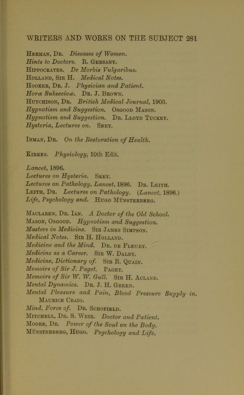 Hkrman, Db. Diseases of Women. Hints to Doctors. R. Gebsany. Hippocbates. De Morhis Vtilgaribus. Holland, Sir H. Medial Notes. Hooker, Dr. J. Physician and Patient. Horce Suhsecivce, Dr. J. Brown. Hutchison, Dr. British Medical Journal, 1903. Hypnotism and Suggestion. Osgood Mason. Hypnotism and Suggestion. Dr. Lloyd Tuckey. Hysteria, Lectures on. Skey. Inman, Dr. On the Restoration of Health. Kirkes. Physiology, 10th Edit. Lancet, 1896. Lectures on Hysteria. Skey. Lectures on Pathology, Lancet, 1896. Dr. Leith. Leith, Dr. Lectures on Pathology. (Lancet, 1896.) Life, Psychology and. Hugo Munsterbbrg. Maclaren, Dr. Ian. A Doctor of the Old School. Mason, Osgood. Hypnotism and Suggestion. Masters in Meddcine. Sir James Simpson. Medical Notes. Sir H. HolliVnd. Medicine and the Mind. Dr. de Fleury. Medicine as a Career. Sir W. Dalby. Medicine, Dictionary of. Sib R. Quain. Memoirs of Sir J. Paget. Paget. Memoirs of Sir W. W. Gull. Sir H. Acland. Mental Dynamics. Dr. J. H. Green. Mental Pleasure and Pain, Blood Pressure Sxipply in. Maurice Craig. Mind, Force of. Dr. Schofield. Mitchell, Dr. S. Weir. Doctor and Patient. Moore, Dr. Poioer of the Soul on the Body. Munsterbbrg, Hugo. Psychology and Life.