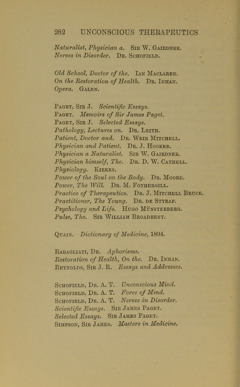 Naturalist, Physician a. Sir W. Gairdnbe. Nerves in Disorder. Dr. Schofield. Old School, Doctor of the, Ian Maclaren. On the Bestoration of Health. Dr. Inman. Opera. Galen. Paget, Sir J. Scientific Essays. Paget. Memoirs of Sir James Paget. Paget, Sir J. Selected Essays. Pathology, Lectures on. Dr. Leith. Patient, Doctor and. Dr. Weir Mitchell. Physician and Patient, Dr. J. Hooker. Physician a Naturalist. Sir W. Gairdner. Physician himself. The. Dr. D. W. Cathell. Physiology. Kirkes. Poiver of the Soul on the Body. Dr. Moore. Poiver, The Will. Dr. M. Fothergill. Practice of Therajieutics. Dr. J. Mitchell Bruce. Practitioner, The Young. Dr. db Styrap. Psychology and Life. Hugo Munsterberg. Ptdse, The. Sir William Broadbent. Quain. Dictionary of Medicine, 1894. Babagliati, Dr. Aphorisms. Bestoration of Health, On the. Dr. Inman. Reynolds, Sir J. R. Essays and Addresses, Schofield, Dr. A. T. Unconscious Mind. Schofield, Dr. A. T. Force of Mind. Schofield, Dr. A. T. Nerves in Disorder. Scientific Essays. Sir James Paget. Selected Essays. Sir James Paget. Simpson, Sir James. Masters in Medncine.