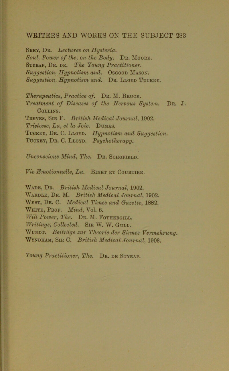 Skey, Dr. Lectures on Hysteria. Soul, Power of the, on the Body. Dr. Moore. Styrap, Dr. de. The Young Practitioner. Suggestion, Hypnotism and. Osgood Mason. Suggestion, Hypnotism and. Dr. Lloyd Tdckey. Therapeutics, Practice of. Dr. M. Bruce. Treatment of Diseases of the Nervous System. Dr. J. Collins. Treves, Sir F. British Medical Journal, 1902. Tristesse, La, et la Joie. Dumas. Tuckey, Dr. C. Lloyd. Hypnotism a/nd Suggestion. Tuckby, Dr. C. Lloyd. Psychotherapy. Unconscious Mind, The. Dr. Schofield. Vie Emotionnelle, La. Binet et Courtier. Wade, Dr. British Medical Journal, 1902. Wardle, Dr. M. British Medical Journal, 1902. West, Dr. C. Medical Times and Gazette, 1882. White, Prof. Mind, Vol. 6. Will Power, The. Dr. M. Fothergill. Writings, Collected. Sir W. W. Gull. Wundt. Beitrage zur Theorie der Sinnes Vermehrung. Wyndham, Sir C. British Medical Journal, 1908. Young Practitioner, The. Dr. de Styrap.