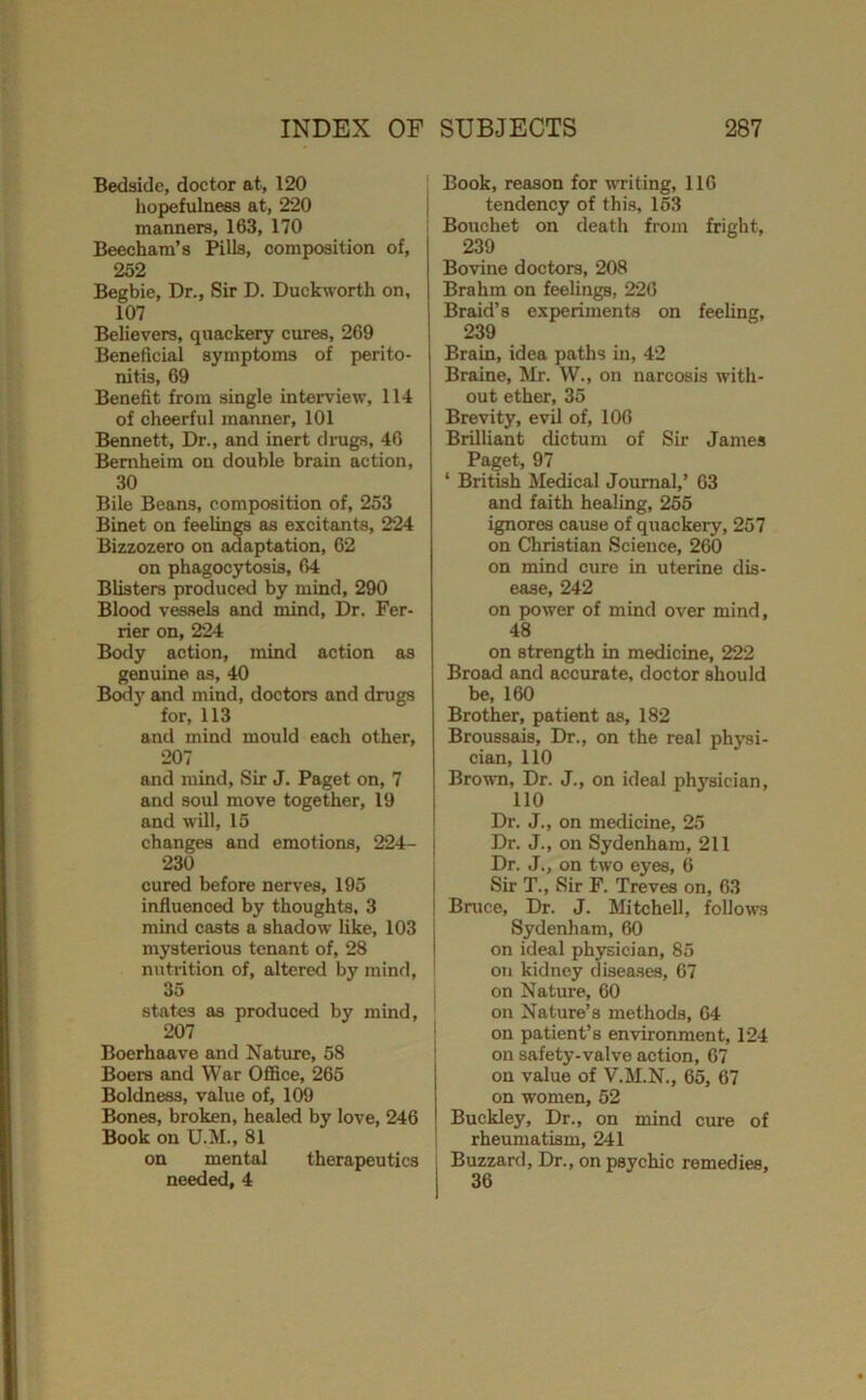 Bedside, doctor at, 120 hopefulness at, 220 manners, 163, 170 Beecham’s Pills, composition of, 252 Begbie, Dr., Sir D. Duckworth on, 107 Believers, quackery cures, 269 Beneficial symptoms of perito- nitis, 69 Benefit from single interview, 114 of cheerful manner, 101 Bennett, Dr., and inert drugs, 46 Bemheim on double brain action, 30 Bile Beans, composition of, 253 Binet on feelings eis excitants, 224 Bizzozero on adaptation, 62 on phagocytosis, 64 Blisters produced by mind, 290 Blood vessels and mind. Dr. Per- rier on, 224 Body action, mind action as genuine as, 40 Body and mind, doctors and drugs for, 113 and mind mould each other, 207 and mind, Sir J. Paget on, 7 and soul move together, 19 and will, 15 changes and emotions, 224- 230 cured before nerves, 195 influenced by thoughts, 3 mind casts a shadow like, 103 mysterious tenant of, 28 nutrition of, altered by mind, 35 states as produced by mind, 207 Boerhaave and Nature, 58 Boers and War Office, 265 Boldness, value of, 109 Bones, broken, healed by love, 246 Book on U.M., 81 on mental therapeutics needed, 4 ' Book, reason for uTiting, 116 j tendency of this, 163 : Bouchet on death from fright, 239 Bovine doctors, 208 Brahm on feelings, 220 Braid’s experiments on feeling, 239 Brain, idea paths in, 42 Braine, Mr. W., on narcosis with- out ether, 35 Brevity, evil of, 100 Brilliant dictum of Sir James Paget, 97 ‘ British Medical Journal,’ 63 and faith healing, 255 ignores cause of quackery, 257 on Christian Science, 260 on mind cure in uterine dis- ease, 242 on power of mind over mind, 48 on strength in medicine, 222 Broad and accurate, doctor should be, 160 Brother, patient as, 182 Broussais, Dr., on the real pfijui- cian, 110 Brown, Dr. J., on ideal physician, 110 Dr. J., on medicine, 25 I Dr. J., on Sydenham, 211 , Dr. J., on two eyes, 6 i Sir T., Sir F. Treves on, 63 ! Bruce, Dr. J. Mitchell, follows : Sydenham, 60 I on ideal physician, 85 i on kidney diseases, 67 I on Nature, 60 on Nature’s methods, 04 ' on patient’s environment, 124 on safety-valve action, 67 on value of V.M.N., 65, 67 on women, 52 Buckley, Dr., on mind cure of rheumatism, 241 j Buzzard, Dr., on psychic remedies, 36