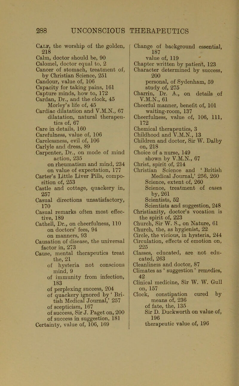 Calf, the worship of the golden, 218 Calm, doctor should be, 90 Calomel, doctor equal to. 2 Cancer of stomach, treatment of, by Christian Science, 251 Candour, value of, 106 Capacity for taking pains, 161 Capture minds, how to, 172 Cardan, Dr., and the clock, 45 Morley’s life of, 45 Cardiac dilatation and V.M.N., 67 dilatation, natural therapeu- tics of, 67 Care in details, 160 Carefulness, value of, 106 Carelessness, evil of, 106 Carlyle and dress, 89 Carpenter, Dr., on mode of mind action, 235 on rheumatism and mind, 234 on value of expectation, 177 Carter’s Little Liver Pills, compo- sition of, 253 Castle and cottage, quackery in, 257 Casual directions unsatisfactory, 170 Casual remarks often most effec- tive, 189 Cathell, Dr., on cheerfulness, 110 on doctors’ fees, 94 on manners, 93 Causation of disease, the universal factor in, 273 Cause, mental therapeutics treat the, 21 of hysteria not conscious mind, 9 of immunity from infection, 183 of perplexing success, 204 of quackery ignored by ‘ Bri- tish Medical Journal,’ 257 of scepticism, 167 of success. Sir J. Paget on, 200 of success in suggestion, 181 Certainty, value of, 106, 169 Change of background essential, 187 value of, 119 Chapter written by patient, 123 Character determined by success, 200 personal, of Sydenham, 59 study of, 275 Charrin, Dr. A., on details of V.M.N., 61 Cheerful maimer, benefit of, 101 waiting-room, 137 Cheerfulness, value of, 106, 111, 172 Chemical therapeutics, 3 Childhood and V.M.N., 13 Children and doctor. Sir W. Dalby on, 218 Choice of a nurse, 149 shown by V.M.N., 67 Christ, spirit of, 214 Christian Science and ‘ British Medical Journal,’ 256, 260 Science, extent of, 260 Science, treatment of cases by,261 Scientists, 52 Scientists and suggestion, 248 Christianity, doctor’s vocation is the spirit of, 223 Church, Sir W. S., on Nature, 61 Church, the, as hygienist, 22 Circle, the vicious, in hysteria, 244 Circulation, effects of emotion on, 225 Classes, educated, are not edu- cated, 263 Cleanliness and doctor, 87 CUmates as ‘ suggestion ’ remedies, 42 Clinical medicine. Sir W. W. Gull on, 157 Clock, constipation cured by means of, 236 of fate, the, 135 Sir D. Duckworth on value of, 196 therapeutic value of, 196