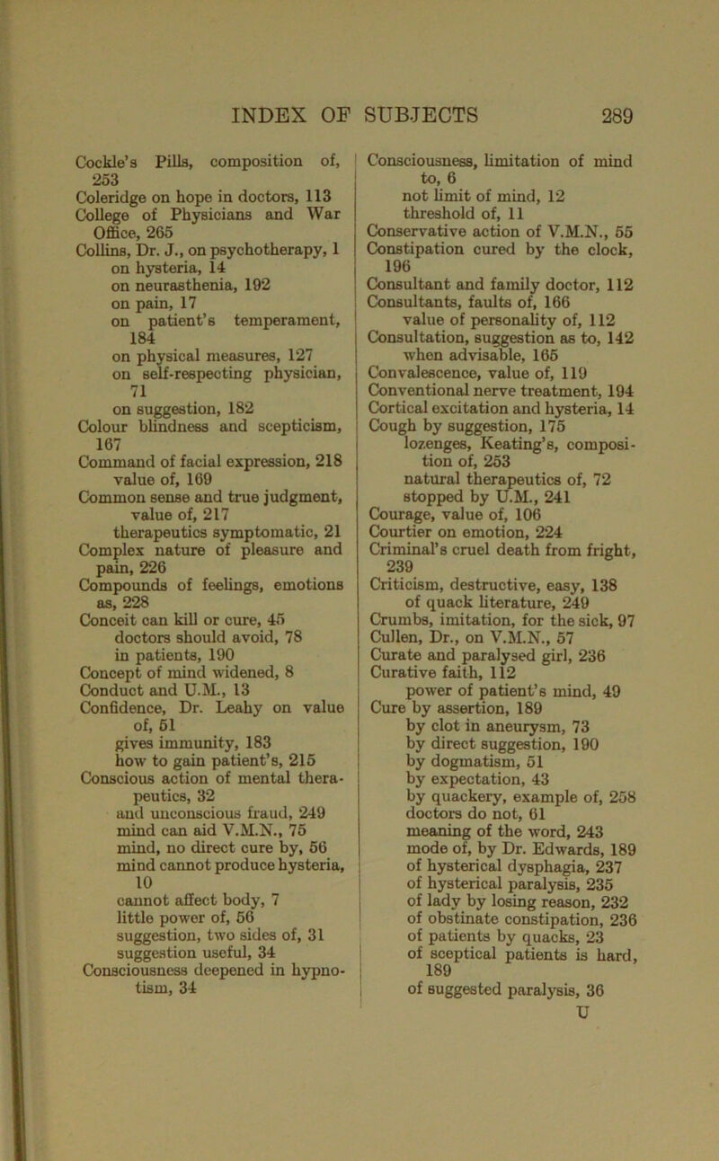 (Cockle’s Pilla, composition of, 253 Coleridge on hope in doctors, 113 College of Physicians and War Office, 265 Collins, Dr. J., on psychotherapy, 1 on hysteria, 14 on neurasthenia, 192 on pain, 17 on patient’s temperament, 184 on physical measures, 127 on self-respecting physician, 71 on suggestion, 182 Colom bUndness and scepticism, 167 Command of facial expression, 218 value of, 160 Common sense and true judgment, value of, 217 therapeutics symptomatic, 21 Complex nature of pleasure and pain, 226 Compoimds of feeUngs, emotions as, 228 Conceit can kill or cure, 45 doctors should avoid, 78 in patients, 190 Concept of mind widened, 8 Conduct and U.M., 13 Confidence, Dr. Leahy on value of, 61 gives immunity, 183 how to gain patient’s, 215 Conscious action of mental thera- peutics, 32 and imcouBciouB fraud, 249 mind can aid V.M.N., 76 mind, no direct cure by, 66 mind cannot produce hysteria, 10 cannot affect body, 7 little power of, 56 suggestion, two sides of, 31 suggestion useful, 34 Consciousness deepened in hypno- tism, 34 ' Consciousness, hmitation of mind to, 6 not limit of mind, 12 threshold of, 11 j Conservative action of V.M.N., 65 I Constipation cured by the clock, i 196 I Consultant and family doctor, 112 ; Consultants, faults of, 166 ' value of personality of, 112 Consultation, suggestion as to, 142 when advisable, 166 Convalescence, value of, 119 Conventional nerve treatment, 194 Cortical excitation and hysteria, 14 Cough by suggestion, 175 lozenges, Keating’s, composi- tion of, 253 natural therapeutics of, 72 stopped by LLM., 241 Courage, value of, 106 Courtier on emotion, 224 Criminal’s cruel death from fright, 239 Criticism, destructive, easy, 138 of quack hterature, 249 Crumbs, imitation, for the sick, 97 Cullen, Dr., on V.M.N., 67 Curate and paralysed girl, 236 Curative faith, 112 power of patient’s mind, 49 Cure by assertion, 189 by clot in aneurysm, 73 by direct suggestion, 190 by dogmatism, 51 by expectation, 43 by quackery, example of, 258 doctors do not, 61 meaning of the word, 243 mode of, by Dr. Edwards, 189 of hysterical dysphagia, 237 of hysterical paralysis, 235 of l^y by losing reason, 232 of obstinate constipation, 236 of patients by quacks, 23 of sceptical patients is hard, 189 of suggested paralysis, 36 U