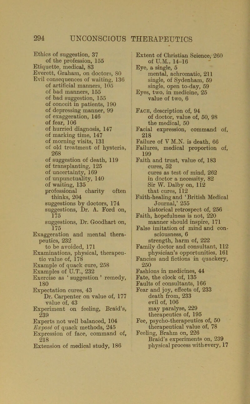 Ethics of suggestion, 37 of the profession, 155 Etiquette, medical, 83 Everett, Graham, on doctors, 80 Evil consequences of waiting, 13G of artificial manners, 105 of bad manners, 155 of bad suggestion, 155 of conceit in patients, 190 of depressing manner, 99 of exaggeration, 146 of fear, 106 of hurried diagnosis, 147 of marking time, 147 of morning visits, 131 of old treatment of hysteria, 268 of suggestion of death, 119 of transplanting, 125 of uncertainty, 169 of unpunctuality, 140 of waiting, 135 professional charity often thinks, 204 suggestions by doctors, 174 suggestions. Dr. A. Ford on, 175 suggestions. Dr. Goodhart on, 175 Exaggeration and mental thera- peutics, 232 to be avoided, 171 Examinations, physical, therapeu- tic value of, 178 Example of quack cure, 258 Examples of U.T., 232 Exercise as ‘ suggestion ’ remedy, 180 Expectation cures, 43 Dr. Carpenter on value of, 177 value of, 43 Experiment on feeling. Braid’s, 239 Experts not well balanced, 104 Exposi of quack methods, 245 Expression of face, command of, 218 Extension of medical study, 186 Extent of Christian Science, 260 of U.M., 14-16 Eye, a single, 5 mental, achromatic, 211 single, of Sydenham, 59 single, open to-day, 59 Eyes, two, in medicine, 25 value of two, 6 Face, description of, 94 of doctor, value of, 50, 98 the medical, 50 Facial expression, command of, 218 Failure of V M.N. is death, 66 Failures, medical proportion of, 199 Faith and trust, value of, 183 cures, 52 cures as test of mind, 262 in doctor a necessity, 82 Sir W. Dalby on, li2 that cures, 112 Faith-healing and ‘British Medical Journal,’ 255 historical retrospect of, 256 Faith, hopefulness is not, 220 manner should inspire, 171 False imitation of mind and con- sciousness, 6 strength, harm of, 222 Family doctor and consultant, 112 physician’s opportunities, 161 Fancies and fictions in quackery, 250 Fashions in medicines, 44 Fate, the clock of, 136 Faults of consultants, 166 Fear and joy, effects of, 233 death from, 233 I evil of, 106 may paralyse, 229 therapeutics of, 196 Fee, psycho-therapeutics of, 60 I therapeutical value of, 78 Feeling, Brahm on, 226 Braid’s experiments on, 239 physical process with every, 17