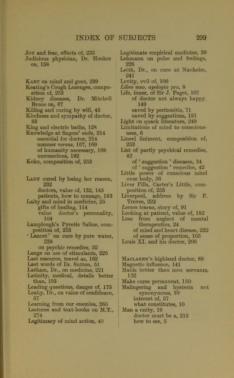 Joy and fear, effects of, 233 Judicious physician, I>. Hooker on. 158 Kant on mind and gout, 239 Keating’s Cough Lozenges, compo- sition of, 253 Kidney diseases. Dr. Mitchell Bruce on, 67 Killing and curing by will, 45 Kindness and sympathy of doctor, 83 King and electric baths, 128 Knowledge at fingers’ ends, 214 essential for doctor, 214 manner versus, 167, 169 of humanity necessary, 168 unconscious, 192 Koko, composition of, 253 Lady cured by losing her reason, 232 doctors, value of, 132, 143 patients, how to manage, 183 I^ity and mind in medicine, 25 gifts of healing, 114 value doctor’s personality, 104 Lamplough’s Pyretic Saline, com- position of, 253 ‘ Lancet ’ on cure by pure water, 238 on psychic remedies, 52 Lange on use of stimulants, 226 Last resource, travel as, 162 Last words of Dr. Sutton, 61 Jyatham, Dr., on medicine, 221 Latinity, medical, details better than, 193 Leading questions, danger of, 176 Leahy, Dr., on value of confidence, 67 Ijcaming from our enemies, 266 Lectures and text-books on ALT., 274 Legitimacy of mind action, 40 Legitimate empirical medicine, 39 Lehmann on pulse and feelings, 226 I.<eith, Dr., on cure at Nauheim, 241 Levity, evil of, 106 Libro meo, apologia pro, 8 TJfe, inner, of Sir J. Paget, 107 of doctor not always happy, 149 saved by peritonitis, 71 saved by suggestions, 181 liight on quack literature, 249 Limitations of mind to conscious- ness, 6 Lineel liniment, composition of, 253 List of partly psychical remedies. 42 of ‘ suggestion ’ diseases, 34 of ‘ suggestion ’ remedies, 42 Little power of conscious mind over body, 56 Liver Pills, Carter’s Little, com- position of, 253 IJverpool, address by Sir F. Treves, 222 Locum tenens, story of, 91 Looking at patient, value of, 182 Loss from neglect of mental therapeutics, 24 of mind and heart disease, 232 of sense of proportion, 105 I..ouis XI. and his doctor, 206 ! Maclaren’s highland doctor, 89 Magnetic influence, 141 Maids better than men servants, 132 ' Make cures permanent, 150 ' Malingering and hysteria not synonymous, 10 interest of, 67 what constitutes, 10 I Man a unity, 19 doctor must be a, 216 how to see, 5