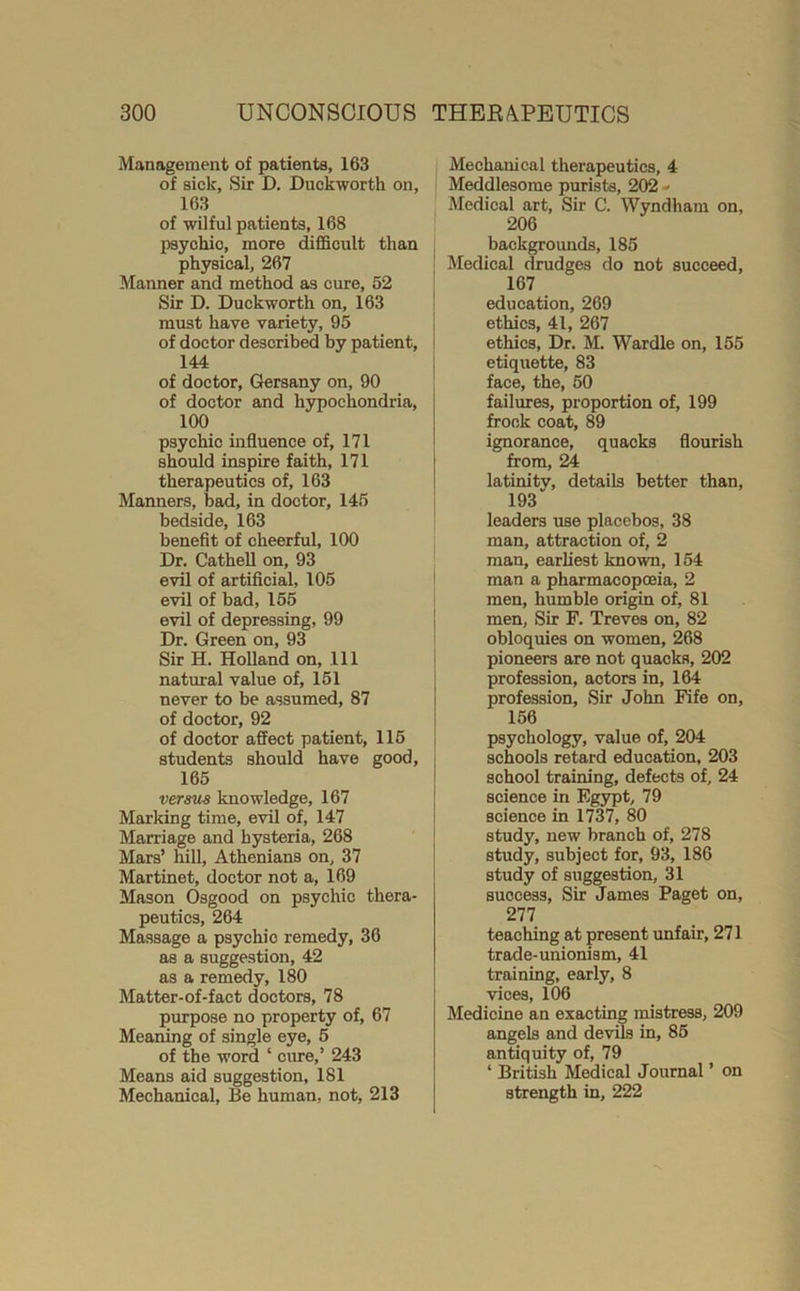 Management of patients, 163 of sick. Sir D. Duckworth on, 163 of wilful patients, 168 psychic, more difficult than ph5^ical, 267 Manner and method as cure, 52 Sir D. Duckworth on, 163 must have variety, 95 of doctor described by patient, 144 of doctor, Gersany on, 90 of doctor and hypochondria, 100 psychic influence of, 171 should inspire faith, 171 therapeutics of, 163 Manners, bad, in doctor, 145 bedside, 163 benefit of cheerful, 100 Dr. Cathell on, 93 evil of artificial, 105 evil of bad, 155 evil of depressing, 99 Dr. Green on, 93 Sir H. Holland on. 111 natural value of, 151 never to be assumed, 87 of doctor, 92 of doctor affect patient, 115 students should have good, 165 versus knowledge, 167 Marking time, evil of, 147 Marriage and hysteria, 268 Mars’ hill, Athenians on, 37 Martinet, doctor not a, 169 Mason Osgood on psychic thera- peutics, 264 Massage a psychic remedy, 36 as a suggestion, 42 as a remedy, 180 Matter-of-fact doctors, 78 purpose no property of, 67 Meaning of single eye, 5 of the word ‘ cure,’ 243 Means aid suggestion, 181 Mechanical, Be human, not, 213 Mechanical therapeutics, 4 Meddlesome purists, 202 « Medical art. Sir C. Wyndhain on, 206 backgrounds, 185 Medical drudges do not succeed, 167 education, 269 ethics, 41, 267 ethics. Dr. M. Wardle on, 155 etiquette, 83 face, the, 50 failures, proportion of, 199 frock coat, 89 ignorance, quacks flourish from, 24 latinity, details better than, 193 leaders use placebos, 38 man, attraction of, 2 man, earliest known, 154 man a pharmacopoeia, 2 men, humble origin of, 81 men, Sir F. Treves on, 82 obloquies on women, 268 pioneers are not quacks, 202 profession, actors in, 164 profession. Sir John Fife on, 156 psychology, value of, 204 schools retard education, 203 school training, defects of, 24 science in Egypt, 79 science in 1737, 80 study, new branch of, 278 study, subject for, 93, 186 study of suggestion, 31 success. Sir James Paget on, 277 teaching at present unfair, 271 trade-unionism, 41 training, early, 8 vices, 106 Medicine an exacting mistress, 209 angels and devils in, 85 antiquity of, 79 ‘ British Medical Journal ’ on strength in, 222