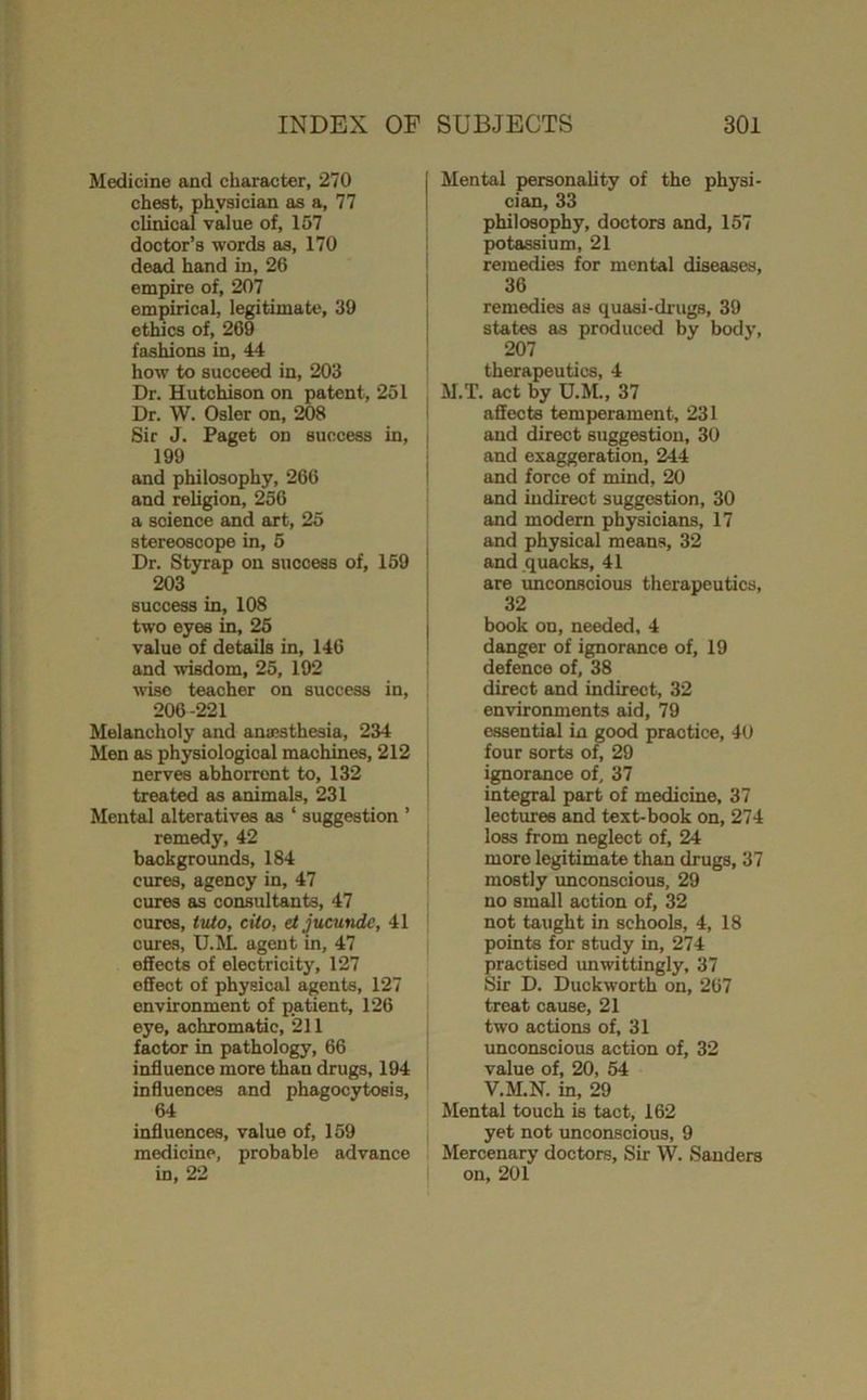 Medicine and character, 270 chest, physician as a, 77 clinical value of, 157 doctor’s words as, 170 dead hand in, 26 empire of, 207 empirical, legitimate, 39 ethics of, 269 fashions in, 44 how to succeed in, 203 Dr. Hutchison on patent, 251 Dr. W. Osier on, 208 Sir J. Paget on success in, 199 and philosophy, 266 and religion, 256 a science and art, 25 stereoscope in, 5 Dr. Styrap on success of, 169 203 success in, 108 two eyes in, 25 value of details in, 146 and wisdom, 25, 192 wise teacher on success in, 206-221 Melancholy and anaesthesia, 234 Men as physiological machines, 212 nerves abhorrent to, 132 treated as animals, 231 Mental alteratives as ‘ suggestion ’ remedy, 42 backgrounds, 184 cures, agency in, 47 cures as consultants, 47 cures, tvio, cito, etjucundc, 41 cures, U.JL agent in, 47 effects of electricity, 127 effect of physical agents, 127 environment of patient, 126 eye, achromatic, 211 factor in pathology, 66 influence more than drugs, 194 influences and phagocytosis, 64 influences, value of, 159 medicine, probable advance in, 22 Mental personaUty of the physi- cian, 33 philosophy, doctors and, 157 potassium, 21 remedies for mental diseases, 36 remedies as quasi-drugs, 39 states as produced by body, 207 therapeutics, 4 M.T. act by U.M., 37 affects temperament, 231 and direct suggestion, 30 and exaggeration, 244 and force of mind, 20 and indirect suggestion, 30 and modern physicians, 17 and physical means, 32 and quacks, 41 are unconscious therapeutics, 32 book on, needed, 4 danger of ignorance of, 19 defence of, 38 direct and indirect, 32 environments aid, 79 essential in good practice, 40 four sorts of, 29 ignorance of, 37 integral part of medicine, 37 lectures and text-book on, 274 loss from neglect of, 24 more legitimate than drugs, 37 mostly unconscious, 29 no small action of, 32 not taught in schools, 4, 18 points for study in, 274 practised unwittingly, 37 Sir D, Duckworth on, 267 treat cause, 21 two actions of, 31 unconscious action of, 32 value of, 20, 54 V.M.N. in, 29 Mental touch is tact, 162 yet not unconscious, 9 Mercenary doctors. Sir W. Sanders on, 201