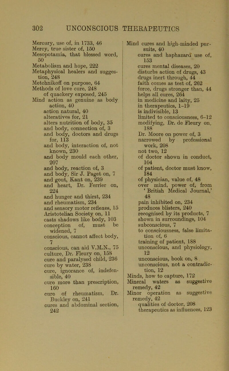 Mercury, use of, in 1733, 46 Mercy, true sister of, 160 Mesopotamia, that blessed word, 50 Metabolism and hope, 222 Metaphysical healers and sugges- tion, 248 Metchnikoff on purpose, 64 Methods of love cure, 248 of quackery exposed, 245 IKnd action as genuine as body action, 40 action natural, 40 alteratives for, 21 alters nutrition of body, 35 and body, connection of, 3 and body, doctors and drugs for, 113 and body, interaction of, not known, 230 and body mould each other, 207 and body, reaction of, 3 and body. Sir J. Paget on, 7 and gout, Kant on, 239 and heart. Dr. Ferrier on, 224 and himger and thirst, 234 and rheumatism, 234 and sensory motor reflexes, 15 Aristotelian Society on, 11 casts shadows like body, 103 conception of, must be widened, 7 conscious, cannot affect body, 7 conscious, can aid V.M.N., 75 culture, Dr. Fleury on, 158 cure and paralysed child, 236 cure by water, 238 cure, ignorance of, indefen- sible, 40 cure more than prescription, 160 cure of rheumatism. Dr. Buckley on, 241 cures and abdominal section, 242 Mind cures and high-minded pur- suits, 40 cures and haphazard' use of, 153 cures mental diseases, 20 disturbs action of drugs, 43 drugs inert through, 44 faith comes as test of, 262 force, drugs stronger than, 44 helps all cures, 264 in medicine and laity, 26 in therapeutics, 1-19 is indivisible, 13 limited to consciousness, 6-12 modifying. Dr. de Fleury on, 188 Dr. Moore on power of, 3 narrowed by professional work, 208 not two, 12 of doctor shown in conduct, 104 of patient, doctor must know, 184 of physician, value of. 48 over mind, power of, from ‘ British Medical Journal,’ 48 pain inhibited on, 234 produces blisters, 240 recognised by its products, 7 shown in surroundings, 104 subconscious, 7 to conacioxisness, false limita- tion of, 6 training of patient, 188 unconscious, and physiology, 12 vmconscious, book on, 8 unconscious, not a contradic- tion, 12 Minds, how to capture, 172 Mineral waters as suggestive remedy, 42 Minor operation as suggestive remedy, 42 qualities of doctor, 208 therapeutics as influences, 123