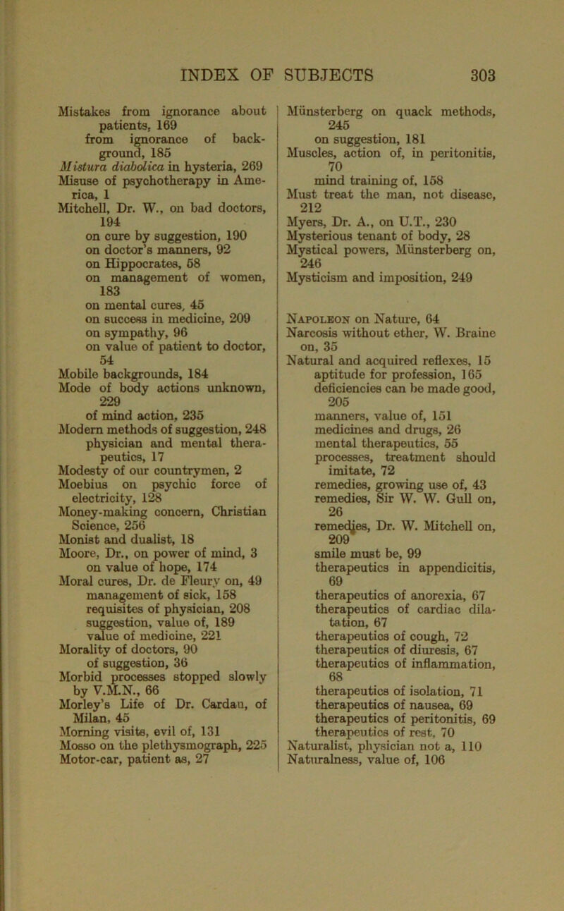 Mistakes from ignorance about patients, 169 from ignorance of back- ground, 185 M ietura diabolica in hysteria, 269 ^ Misuse of psychotherapy in Ame- j rica, 1 Mitchell, Dr. W., on bad doctors, 194 on cure by suggestion, 190 on doctor’s manners, 92 on Hippocrates, 68 on management of women, 183 on mental cures, 45 on success in medicine, 209 on sympathy, 96 on value of patient to doctor, 54 Mobile backgrounds, 184 Mode of body actions unknown, 229 of mind action, 235 ALodem methods of suggestion, 248 physician and mental thera- peutics, 17 Modesty of our countrymen, 2 Moebius on psychic force of electricity, 128 Money-making concern, Christian Science, 256 Monist and dualist, 18 Moore, Dr., on power of mind, 3 on value of hope, 174 Moral cures. Dr. de Meury on, 49 management of sick, 158 requisites of physician, 208 suggestion, value of, 189 vsJue of medicine, 221 Morality of doctors, 90 of suggestion, 36 Morbid processes stopped slowly by V.IiLN., 66 Morley’s Life of Dr, Cardan, of Milan, 45 Morning visits, evil of, 131 Mosso on the plethysmograph, 225 Motor-car, patient as, 27 I Miinsterberg on quack methods, 245 on suggestion, 181 Muscles, iiction of, in peritonitis, 70 mind training of, 158 Must treat the man, not disease, 212 ilyers. Dr. A., on U.T., 230 I Mysterious tenant of body, 28 j Mystical powers, Miinsterberg on, I 246 Mysticism and imposition, 249 Napoleon on Nature, 64 Narcosis without ether, W. Braine on, 35 Natural and acquired reflexes, 15 aptitude for profession, 165 deficiencies can be made good, 205 manners, value of, 151 medicines and drugs, 26 mental therapeutics, 55 processes, treatment should imitate, 72 remedies, growing use of, 43 remedies. Sir W. W. Gull on, 26 remedies. Dr. W. Mitchell on, 209 smile must be, 99 therapeutics in appendicitis, 69 therapeutics of anorexia, 67 therapeutics of cardiac dila- tation, 67 therapeutics of cough, 72 therapeutics of diuresis, 67 therapeutics of inflammation, 68 therapeutics of isolation, 71 therapeutics of nausea, 69 therapeutics of peritonitis, 69 therapeutics of rest, 70 Naturalist, physician not a, 110 Naturalness, value of, 106