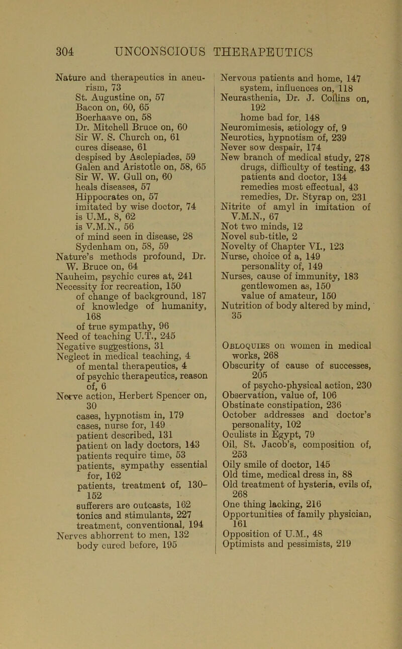 Nature aud therapeutics in aneu- rism, 73 St. Augustine on, 67 Bacon on, 60, 65 Boerhaave on, 68 Dr. Mitchell Bruce on, 60 Sir W. S. Church on, 61 cures disease, 61 despised by Asclepiades, 69 Galen and Aristotle on, 58, 65 Sir W. W. GuU on, 60 heals diseases, 67 Hippocrates on, 67 imitated by wise doctor, 74 is U.M., 8, 62 is V.M.N., 56 of mind seen in disease, 28 Sydenham on, 58, 69 Nature’s methods profound. Dr. W. Bruce on, 64 Nauheim, psychic cures at, 241 Necessity for recreation, 160 of change of background, 187 of knowledge of humanity, 168 of true sympathy, 96 Need of teaching U.T., 245 Negative suggestions, 31 Neglect in medical teaching, 4 of mental therapeutics, 4 of psychic therapeutics, reason of, 6 Nei’ve action, Herbert Spencer on, 30 cases, hypnotism in, 179 cases, nurse for, 149 patient described, 131 patient on lady doctors, 143 patients require time, 53 patients, sympathy essential for, 162 patients, treatment of, 130- 152 sufferers are outcasts, 162 tonics and stimulants, 227 treatment, conventional, 194 Nerves abhorrent to men, 132 body cured before, 195 Nervous patients and home, 147 I system, influences on, 118 Neurasthenia, Dr. J. Collins on, 192 home bad for, 148 Neuromimesis, atiology of, 9 Neurotics, hypnotism of, 239 Never sow despair, 174 New branch of medical study, 278 drugs, difficulty of testing, 43 patients and doctor, 134 remedies most effectual, 43 remedies. Dr. Styrap on, 231 I Nitrite of amyl in imitation of V.M.N., 67 Not two minds, 12 Novel sub-title, 2 Novelty of Chapter VI., 123 Nurse, choice of a, 149 personality of, 149 Nurses, cause of immunity, 183 gentlewomen as, 150 value of amateur, 160 Nutrition of body altered by mind, 35 Obloquies on women in medical I works, 268 i Obscurity of cause of successes, 205 of psycho-physical amotion, 230 Observation, value of, 106 Obstinate constipation, 236 October addresses and doctor’s personality, 102 : Oculists in Egypt, 79 Oil, St. Jacob’s, composition of, 263 Oily smile of doctor, 145 Old time, medical dress in, 88 Old treatment of hysteria, evils of, [ 268 One thing lacking, 216 Opportunities of family physician, 161 Opposition of U.M., 48 j Optimists and pessimists, 219