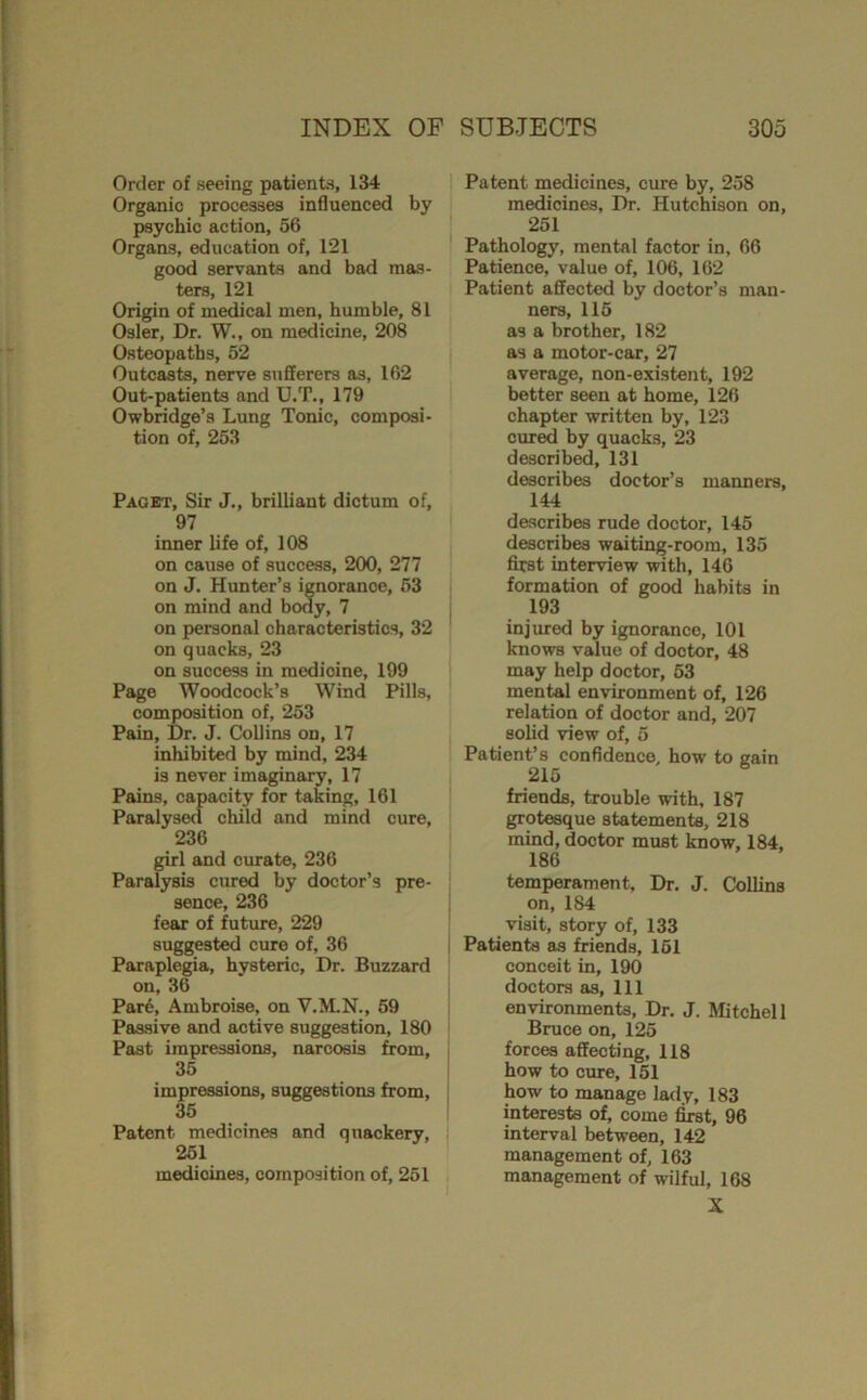 Order of seeing patients, 134 Organic processes influenced by psychic action, 56 Organs, education of, 121 good servants and bad mas- ters, 121 Origin of medical men, humble, 81 Osier, Dr. W., on medicine, 208 Osteopaths, 52 Outcasts, nerve sufferers as, 162 Out-patients and U.T., 179 Owbridge’s Lung Tonic, composi- tion of, 253 Paget, Sir J., brilliant dictum of, 97 inner life of, 108 on cause of success, 200, 277 on J. Hunter’s ignorance, 53 on mind and body, 7 on personal characteristics, 32 on quacks, 23 on success in medicine, 199 Page Woodcock’s Wind Pills, composition of, 253 Pain, Dr. J. Collins on, 17 inhibited by mind, 234 is never imaginary, 17 Pains, capacity for taking, 161 Paralysed child and mind cure, 236 girl and curate, 236 Paralysis cured by doctor’s pre- sence, 236 fear of future, 229 suggested cure of, 36 Paraplegia, hysteric. Dr. Buzzard on, 36 Par6, Ambroise, on V.ILN., 59 Passive and active suggestion, 180 Past impressions, narcosis from, 35 impressions, suggestions from, 35 Patent medicines and quackery, 251 medicines, composition of, 251 Patent medicines, cure by, 258 medicines. Dr. Hutchison on, 251 Pathology, mental factor in, 66 Patience, value of, 106, 162 Patient affected by doctor’s man- ners, 115 as a brother, 182 as a motor-car, 27 average, non-existent, 192 better seen at home, 126 chapter written by, 123 cur^ by quacks, 23 described, 131 describes doctor’s manners, 144 describes rude doctor, 145 describes waiting-room, 135 first interview with, 146 formation of good habits in 193 injured by ignorance, 101 knows value of doctor, 48 may help doctor, 53 mental environment of, 126 relation of doctor and, 207 solid view of, 5 Patient’s confidence, how to gain 215 friends, trouble with, 187 grotesque statements, 218 mind, doctor must know, 184, 186 temperament. Dr, J. Collins on, 184 visit, story of, 133 ! Patients as friends, 161 conceit in, 190 doctors as. Ill environments. Dr. J. Mtchell Bruce on, 125 forces affecting, 118 how to cure, 151 how to manage larly, 183 interests of, come first, 96 interval between, 142 management of, 163 management of wilful, 168 X