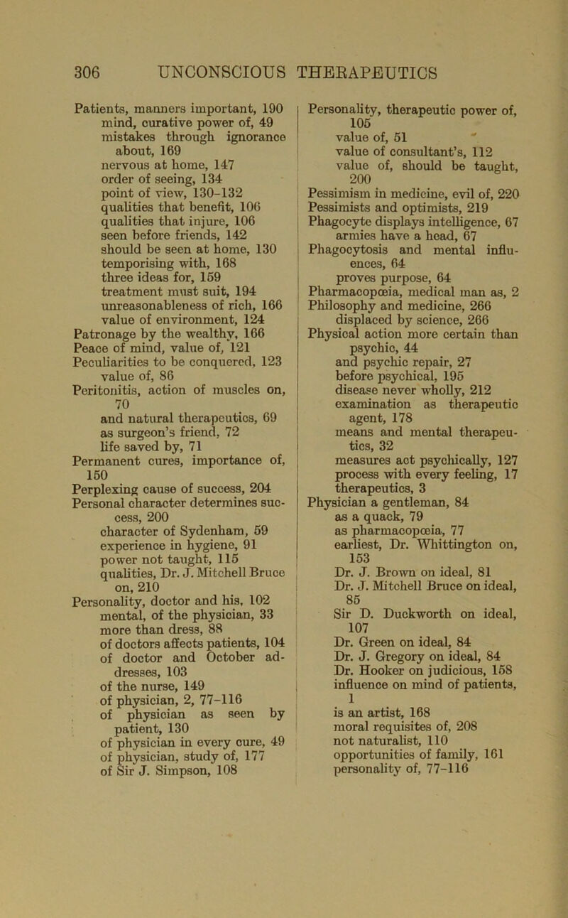 Patients, manners important, 190 mind, curative power of, 49 mistakes through ignorance about, 169 nervous at home, 147 order of seeing, 134 point of view, 130-132 qualities that benefit, 106 qualities that injure, 106 seen before friends, 142 should be seen at home, 130 temporising with, 168 three ideas for, 169 treatment must suit, 194 imreasonableness of rich, 166 value of environment, 124 Patronage by the wealthy, 166 Peace of mind, value of, 121 Peculiarities to be conquered, 123 value of, 86 Peritonitis, action of muscles on, | ''0 . ! and natural therapeutics, 69 i as surgeon’s friend, 72 life saved by, 71 Permanent cures, importance of, 160 Perplexing cause of success, 204 Personal character determines suc- cess, 200 character of Sydenham, 69 experience in hygiene, 91 power not taught, 116 qualities. Dr. J. Mitchell Bruce on, 210 Personality, doctor and his, 102 mental, of the physician, 33 more than dress, 88 of doctors affects patients, 104 of doctor and October ad- dresses, 103 of the nurse, 149 of physician, 2, 77-116 of physician as seen by patient, 130 of physician in every cure, 49 of physician, study of, 177 of Sir J. Simpson, 108 I Personality, therapeutic power of, I 106 value of, 61 value of consultant’s, 112 value of, should be taught, 200 Pessimism in medicine, evil of, 220 Pessimists and optimists, 219 i Phagocyte displays intelligence, 67 armies have a head, 67 Phagocytosis and mental influ- ences, 64 1 proves purpose, 64 j Pharmacopoeia, mescal man as, 2 Philosophy and medicine, 266 displaced by science, 266 Physical action more certain than psychic, 44 and psychic repair, 27 before psychical, 196 disease never wholly, 212 examination as therapeutic agent, 178 means and mental therapeu- tics, 32 measures act psycliically, 127 process with every feeling, 17 therapeutics, 3 Physician a gentleman, 84 as a quack, 79 as pharmacopoeia, 77 earliest. Dr. Whittington on, 163 Dr. J. Brown on ideal, 81 Dr. J. Mitchell Bruce on ideal, 86 Sir D. Duckworth on ideal, 107 Dr. Green on ideal, 84 Dr. J. Gregory on ideal, 84 Dr. Hooker on judicious, 168 influence on mind of patients, 1 is an artist, 168 moral requisites of, 208 not naturalist, 110 opportunities of family, 161 personality of, 77-116