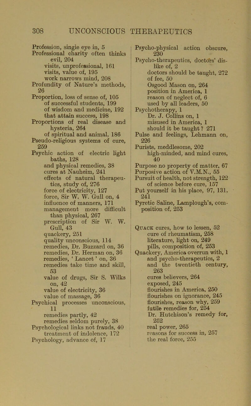 Profession, single eye in, 6 Professional charity often thinks evil, 204 visits, unprofessional, 161 visits, value of, 195 work narrows mind, 208 Profundity of Nature’s methods, 26 Proportion, loss of sense of, 105 of successful students, 199 of wisdom and medicine, 192 that attain success, 198 Proportions of real disease and hysteria, 264 of spiritual and animal, 186 Pseudo-religious systems of cure, 269 Psychic action of electric light baths, 128 and physical remedies, 38 cures at Nauheim, 241 effects of natural therapeu- tics, study of, 276 force of electricity, 127 force, Sir W. W. Gull on, 4 influence of manners, 171 management more diflScult than physical, 267 prescription of Sir W. W. Gull, 43 quackery, 251 quality imconscious, 114 remedies. Dr. Buzzard on, 36 remedies. Dr. Herman on, 36 remedies, ‘ Lancet ’ on, 36 remedies take time and skill, 63 value of drugs. Sir S. Wilks on, 42 value of electricity, 36 value of massage, 36 Psychical processes unconscious, 11 remedies partly, 42 remedies seldom purely, 38 Psychological links not frauds, 40 treatment of indolence, 172 Psychology, advance of, 17 Psycho-physical action obscure, 230 Psycho-therapeutics, doetdts’ dis- like of, 2 doctors should be taught, 272 of fee, 50 Osgood Mason on, 264 position in America, 1 reason of neglect of, 6 used by all leaders, 50 Psychotherapy, 1 Dr. J. Colffns on, 1 misused in America, 1 should it be taught ? 271 Puke and feelings, Lehmaim on, 226 Purists, meddlesome, 202 high-minded, and mind cures, 40 Purpose no property of matter. 67 Purposive action of V.ILN., 65 Pursuit of health, not strength, 122 of science before cure, 157 Put yourself in his place, 97, 131, 241 Pyretic Saline, Lamplough’s, com- position of, 253 Quack crues, how to lessen, 52 cure of rheumatism, 268 literature, light on, 249 pills, composition of, 263 Quackery, America overrun with, 1 and psycho-therapeutics, 2 and the twentieth century, 263 cures believers, 264 exposed, 245 flourishes in America. 260 flourishes on ignorance, 245 floiuishes, reason why, 259 futile remedies for, 254 Dr. Hutchison’s remedy for, 262 real power, 266 reasons for success in, 267 the real force, 255