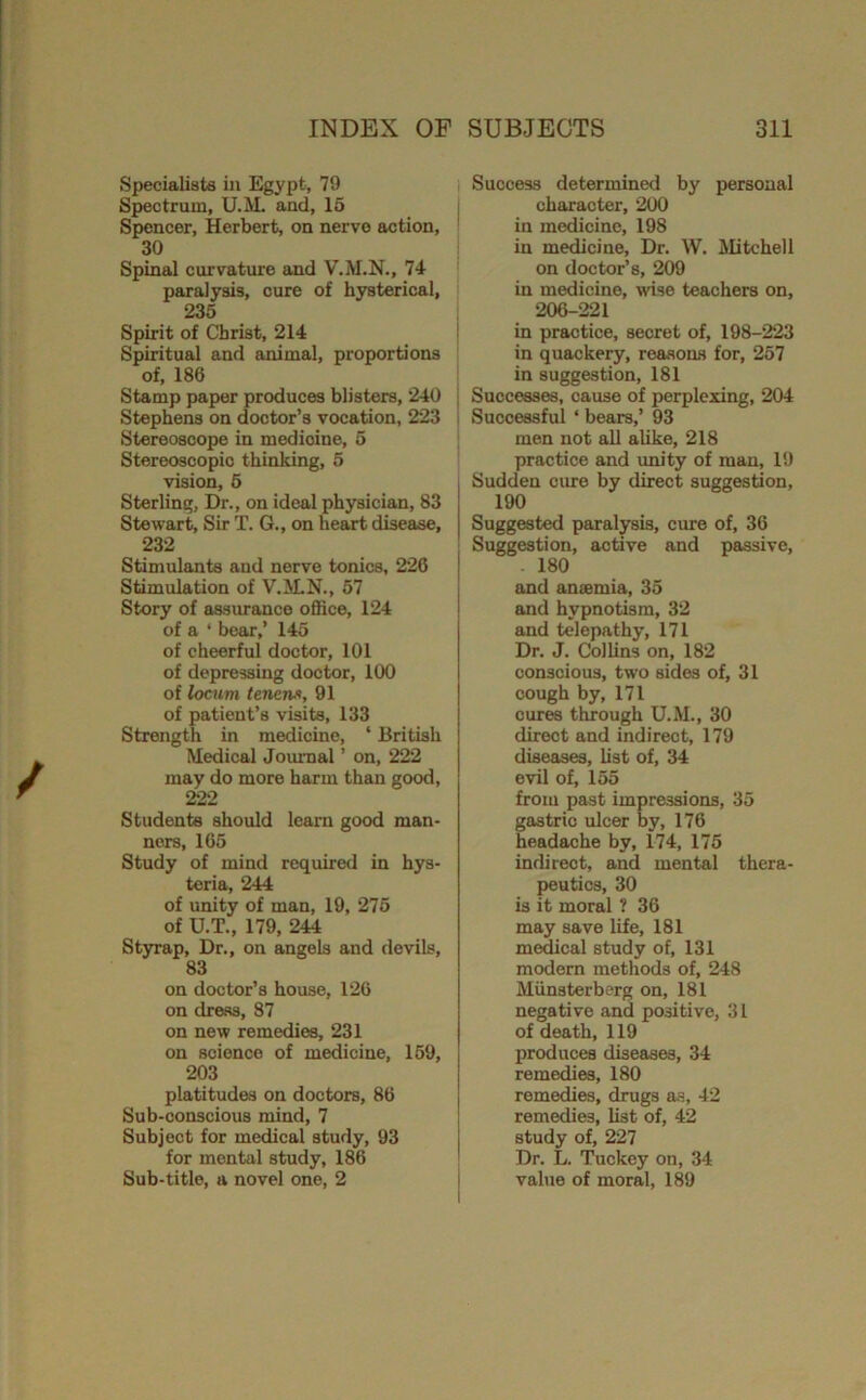 Specialists in Egypt, 79 Spectrum, U.M. and, 16 Spencer, Herbert, on nerve action, 30 Spinal curvatme and V.M.N., 74 paralysis, cure of hysterical, 235 Spirit of Christ, 214 Spiritual and animal, proportions of, 186 Stamp paper produces blisters, 240 Stephens on doctor’s vocation, 223 Stereoscope in medicine, 5 Stereoscopic thinking, 5 vision, 6 Sterling, Dr., on ideal physician, 83 Stewart, Sir T. G., on heart disease, 232 Stimulants and nerve tonics, 226 Stimulation of V.M.N., 57 Story of assurance office, 124 of a ‘ bear,’ 145 of cheerful doctor, 101 of depressing doctor, 100 of locum tenew, 91 of patient’s visits, 133 Strength in medicine, ‘ British Medical Journal ’ on, 222 may do more harm than good, 222 Students should learn good man- ners, 165 Study of mind required in hys- teria, 244 of unity of man, 19, 276 of U.T., 179, 244 Styrap, Dr., on angels and devils, 83 on doctor’s house, 126 on dress, 87 on new remedies, 231 on science of medicine, 169, 203 platitudes on doctors, 86 Sub-conscious mind, 7 Subject for medical study, 93 for mental study, 186 Sub-title, a novel one, 2 I Success determined by personal character, 200 in medicine, 198 in medicine. Dr, W. ilitchell on doctor’s, 209 in medicine, wise teachers on, 206-221 in practice, secret of, 198-223 in quackery, reasons for, 267 in suggestion, 181 ■ Successes, cause of perplexing, 204 : Successful ‘ bears,’ 93 men not all alike, 218 practice and imity of man, 19 Sudden cure by direct suggestion, 190 Suggested paralysis, erne of, 36 Suggestion, active and passive, . 180 and anaemia, 35 and hypnotism, 32 and telepathy, 171 Dr. J. Collins on, 182 conscious, two sides of, 31 cough by, 171 cures through U.M., 30 direct and indirect, 179 diseases, list of, 34 evil of, 155 from past impressions, 35 gastric ulcer by, 176 headache by, 174, 175 indirect, and mental thera- peutics, 30 is it moral ? 36 may save life, 181 medical study of, 131 modern methods of, 248 Munsterberg on, 181 negative and positive, 31 of death, 119 produces diseases, 34 remedies, 180 remedies, drugs as, 42 remedies, list of, 42 study of, 227 Dr. L. Tuckey on, 34 value of moral, 189