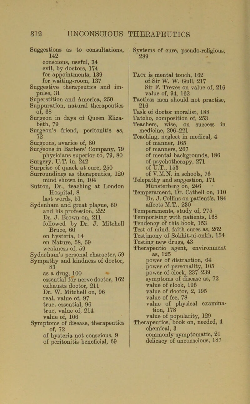 Suggestions as to consultations, 142 conscious, useful, 34 evil, by doctors, 174 for appointments, 139 for waiting-room, 137 Suggestive therapeutics and im- pulse, 31 Superstition and America, 260 Suppuration, natural therapeutics of, 68 Surgeon in days of Queen Eliza- beth, 79 Surgeon’s friend, peritonitis os, 72 Surgeons, avarice of, 80 Surgeons in Barbers’ Company, 79 physicians superior to, 79, 80 Surgery, U.T. in, 242 Surprise of quack at cure, 250 Surroundings as therapeutics, 120 mind shown in, 104 Sutton, Dr., teaching at London Hospital, 8 last words, 61 Sydenham and great plague, 60 and his profession, 222 Dr. J. Brown on, 211 followed by Dr. J. Mitchell Bruce, 60 on hysteria, 14 on Nature, 68, 69 weakness of, 59 Sydenham’s personal character, 69 Sympathy and kindness of doctor, 83 as a drug, 100 ^ essential for nerve doctor, 162 exhausts doctor, 211 Dr. W. Mitchell on, 96 real, value of, 97 true, essential, 96 true, value of, 214 value of, 106 Symptoms of disease, therapeutics of, 72 of hysteria not conscious, 9 of peritonitis beneficial, 69 Systems of cure, pseudo-religious, 289 Tact is mental touch, 162 of Sir W. W. Gull, 217 Sir F. Treves on value of, 216 value of, 94, 162 Tactless men should not practise, 216 Task of doctor moralist, 188 Tatcho, composition of, 253 Teachers, wise, on success in medicine, 206-221 Teaching, neglect in medical, 4 of manner, 165 of manners, 267 of mental backgrounds, 186 of psychotherapy, 271 of U.T., 153 of V.M.N. in schools, 76 Telepathy and suggestion, 171 Miinsterberg on, 246 Temperament, Dr. Oath ell on, 110 Dr. J. Collins on patient’s, 184 affects M.T., 230 Temperaments, study of, 276 Temporising vdth patients, 168 Tendency of this book, 153 Test of mind, faith cures as, 262 Testimony of Sokhit-ni-onkh, 154 Testing new drugs, 43 Therapeutic agent, environment as, 125 power of distraction, 64 power of personality, 105 power of clock, 237-239 symptoms of disease as, 72 value of clock, 196 value of doctor, 2, 195 value of fee, 78 value of physical examina- tion, 178 value of popularity, 129 Therapeutics, book on, needed, 4 chemical, 3 commonly symptomatic, 21 delicacy of unconscious, 187