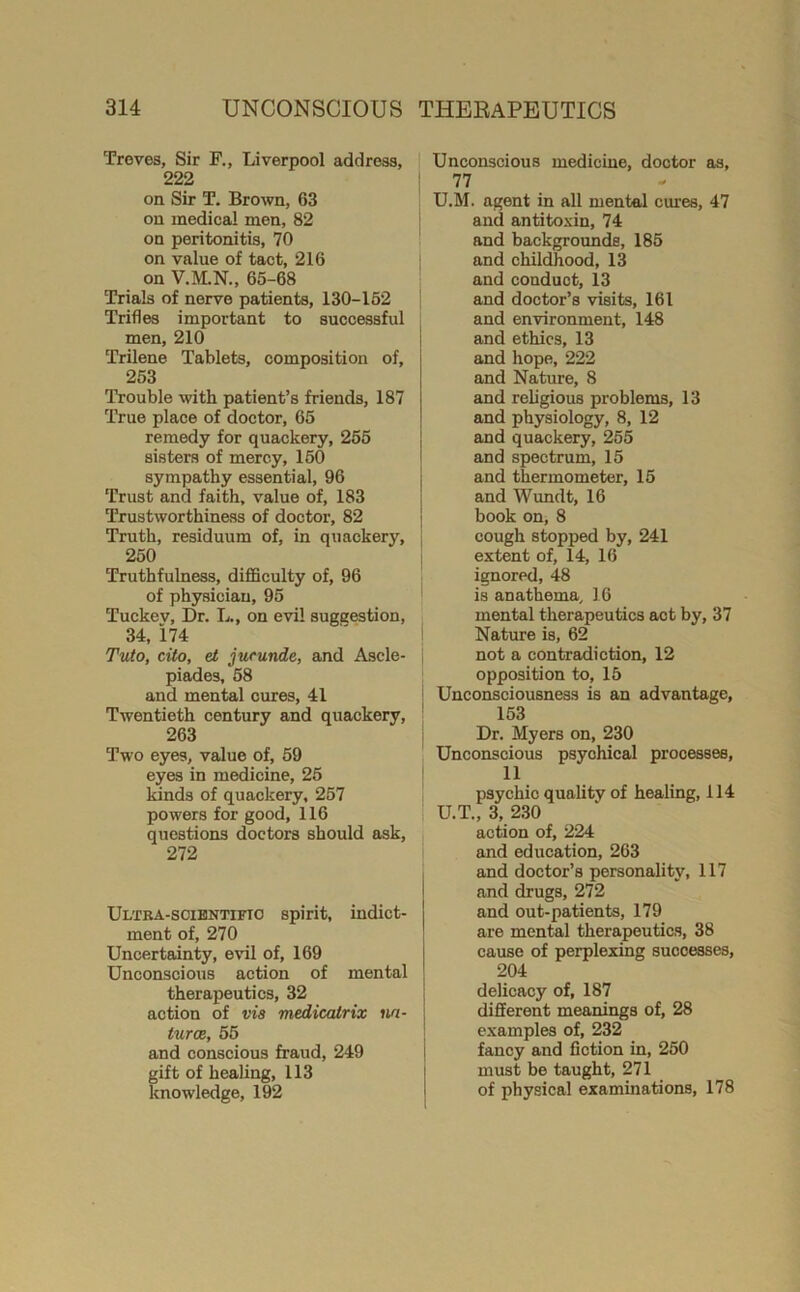 Troves, Sir F., Liverpool address, 222 on Sir T. Brown, 63 on medical men, 82 on peritonitis, 70 on value of tact, 216 on V.M.N., 65-68 Trials of nerve patients, 130-162 Trides important to successful men, 210 Trilene Tablets, composition of, 253 Trouble with patient’s friends, 187 True place of doctor, 65 remedy for quackery, 265 sisters of mercy, 160 sympathy essential, 96 Trust and faith, value of, 183 Trustworthiness of doctor, 82 Truth, residuum of, in quackery, 250 Truthfulness, difficulty of, 96 of physician, 95 Tuckev, Dr. L., on evil suggestion, 34. i74 Tuto, cito, et jufunde, and Ascle- piades, 68 and mental cures, 41 Twentieth century and quackery, 263 Two eyes, value of, 59 eyes in medicine, 25 kinds of quackery, 257 powers for good, 116 questions doctors should ask, 272 Ultra-soientifio spirit, indict- ment of, 270 Uncertainty, evil of, 169 Unconscious action of mental therapeutics, 32 action of via medicatrix na- turae, 65 and conscious fraud, 249 gift of healing, 113 knowledge, 192 Unconscious medicine, doctor as, 77 U.M. agent in all mental cures, 47 and antitoxin, 74 and backgrounds, 185 and childhood, 13 and conduct, 13 and doctor’s visits, 161 and environment, 148 and ethics, 13 and hope, 222 and Nature, 8 and religious problems, 13 and physiology, 8, 12 and quackery, 255 and spectrum, 15 and thermometer, 15 and Wundt, 16 book on, 8 cough stopped by, 241 extent of, 14, 16 ignored, 48 is anathema, 16 mental therapeutics act by, 37 Nature is, 62 not a contradiction, 12 opposition to, 15 Unconsciousness is an advantage, 153 Dr, Myers on, 230 Unconscious psychical processes, 11 psychic quality of healing, 114 U.T., 3, 2.30 action of, 224 and education, 263 and doctor’s personality, 117 and drugs, 272 and out-patients, 179 are mental therapeutics, 38 cause of perplexing successes, 204 delicacy of, 187 different meanings of, 28 examples of, 232 fancy and fiction in, 250 must be taught, 271 of physical examinations, 178