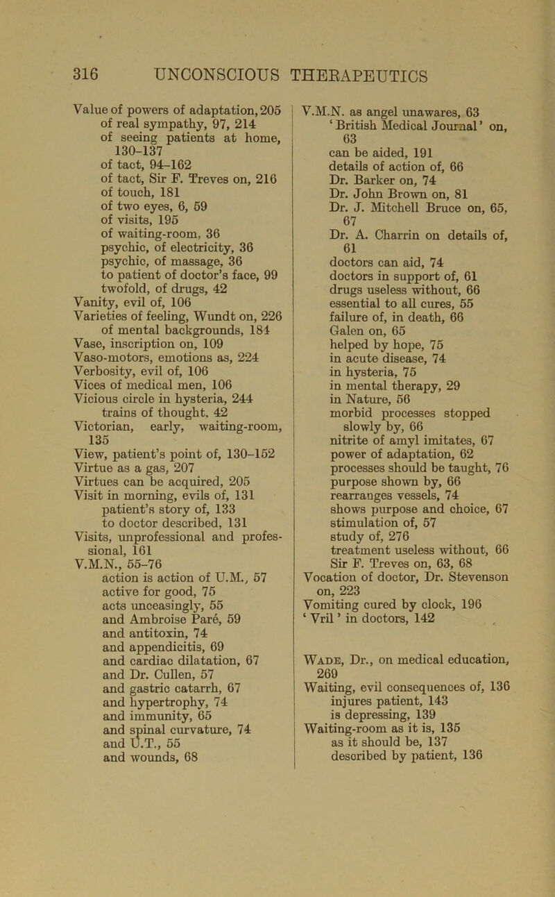 Value of powers of adaptation, 205 of real sympathy, 97, 214 of seeing patients at home, 130-137 of tact, 94-162 of tact. Sir F. Treves on, 216 of touch, 181 of two eyes, 6, 69 of visits, 196 of waiting-room, 36 psychic, of electricity, 36 psychic, of massage, 36 to patient of doctor’s face, 99 twofold, of drugs, 42 Vanity, evil of, 106 Varieties of feeling, Wundt on, 226 of mental backgrounds, 184 Vase, inscription on, 109 Vaso-motors, emotions as, 224 Verbosity, evil of, 106 Vices of medical men, 106 Vicious circle in hysteria, 244 trains of thought. 42 Victorian, early, waiting-room, 135 View, patient’s point of, 130-162 Virtue as a gas, 207 Virtues can be acquired, 205 Visit in morning, evils of, 131 patient’s story of, 133 to doctor described, 131 Visits, rmprofessional and profes- sional, 161 V.M.N., 65-76 action is action of U.M., 57 active for good, 75 acts unceasingly, 55 and Ambroise Par6, 59 and antitoxin, 74 and appendicitis, 69 and cardiac dilatation, 67 and Dr. Cullen, 57 and gastric catarrh, 67 and hypertrophy, 74 and immunity, 65 and spinal curvature, 74 and U.T., 55 and wounds, 68 V.M.N. as angel imawares, 63 ‘ British Medical Journal ’ on, 63 can be aided, 191 details of action of, 66 Dr. Barker on, 74 Dr, John Brown on, 81 Dr. J. Mitchell Bruce on, 65, 67 Dr. A. Charrin on details of, 61 doctors can aid, 74 doctors in support of, 61 drugs useless without, 66 essential to all cures, 55 failure of, in death, 66 Galen on, 65 helped by hope, 75 in acute disease, 74 in hysteria, 75 in mental therapy, 29 in Nature, 56 morbid processes stopped slowly by, 66 nitrite of amyl imitates, 67 power of adaptation, 62 processes should be taught, 76 purpose shown by, 66 rearranges vessels, 74 shows purpose and choice, 67 stimulation of, 57 study of, 276 treatment useless without, 66 Sir F. Treves on, 63, 68 Vocation of doctor. Dr. Stevenson on, 223 Vomiting cured by clock, 196 ‘ Vril ’ in doctors, 142 Wade, Dr., on medical education, 269 Waiting, evil consequences of, 136 injures patient, 143 is depressing, 139 Waiting-room as it is, 135 as it should be, 137 described by patient, 136
