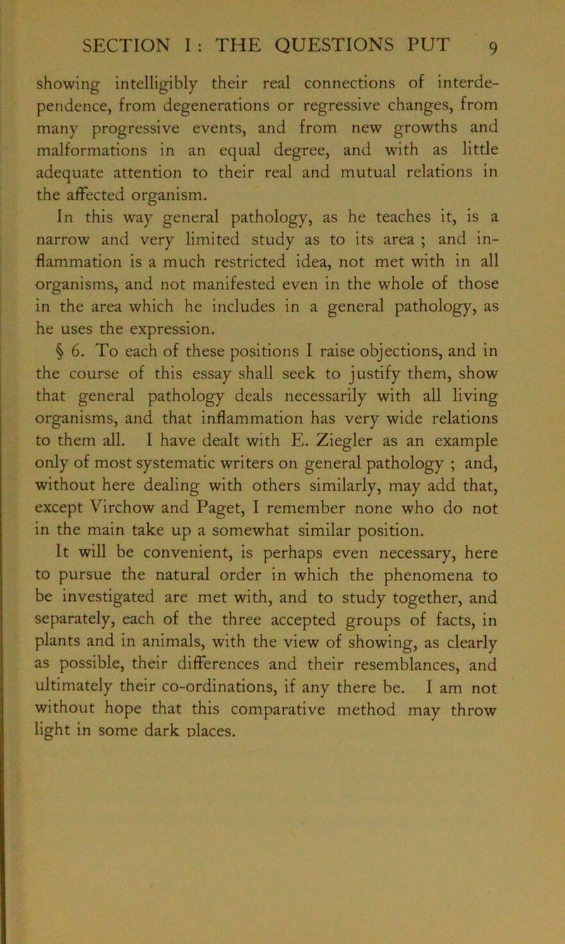 showing intelligibly their real connections of interde- pendence, from degenerations or regressive changes, from many progressive events, and from new growths and malformations in an equal degree, and with as little adequate attention to their real and mutual relations in the affected organism. In this way general pathology, as he teaches it, is a narrow and very limited study as to its area ; and in- flammation is a much restricted idea, not met with in all organisms, and not manifested even in the whole of those in the area which he includes in a general pathology, as he uses the expression. § 6. To each of these positions I raise objections, and in the course of this essay shall seek to justify them, show that general pathology deals necessarily with all living organisms, and that inflammation has very wide relations to them all. I have dealt with E. Ziegler as an example only of most systematic writers on general pathology ; and, without here dealing with others similarly, may add that, except Virchow and Paget, I remember none who do not in the main take up a somewhat similar position. It will be convenient, is perhaps even necessary, here to pursue the natural order in which the phenomena to be investigated are met with, and to study together, and separately, each of the three accepted groups of facts, in plants and in animals, with the view of showing, as clearly as possible, their differences and their resemblances, and ultimately their co-ordinations, if any there be. 1 am not without hope that this comparative method may throw light in some dark places.