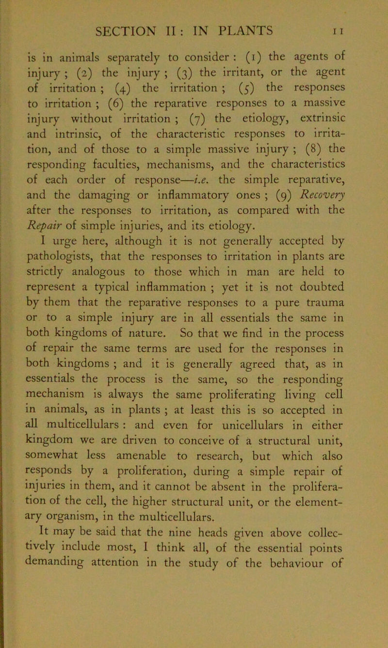 is in animals separately to consider: (i) the agents of injury ; (2) the injury ; (3) the irritant, or the agent of irritation ; (4) the irritation ; (5) the responses to irritation ; (6) the reparative responses to a massive injury without irritation ; (7) the etiology, extrinsic and intrinsic, of the characteristic responses to irrita- tion, and of those to a simple massive injury ; (8) the responding faculties, mechanisms, and the characteristics of each order of response—i.e. the simple reparative, and the damaging or inflammatory ones ; (9) Recovery after the responses to irritation, as compared with the Repair of simple injuries, and its etiology. I urge here, although it is not generally accepted by pathologists, that the responses to irritation in plants are strictly analogous to those which in man are held to represent a typical inflammation ; yet it is not doubted by them that the reparative responses to a pure trauma or to a simple injury are in all essentials the same in both kingdoms of nature. So that we find in the process of repair the same terms are used for the responses in both kingdoms ; and it is generally agreed that, as in essentials the process is the same, so the responding mechanism is always the same proliferating living cell in animals, as in plants ; at least this is so accepted in all multicellulars : and even for unicellulars in either kingdom we are driven to conceive of a structural unit, somewhat less amenable to research, but which also responds by a proliferation, during a simple repair of injuries in them, and it cannot be absent in the prolifera- tion of the cell, the higher structural unit, or the element- ary organism, in the multicellulars. It may be said that the nine heads given above collec- tively include most, I think all, of the essential points demanding attention in the study of the behaviour of