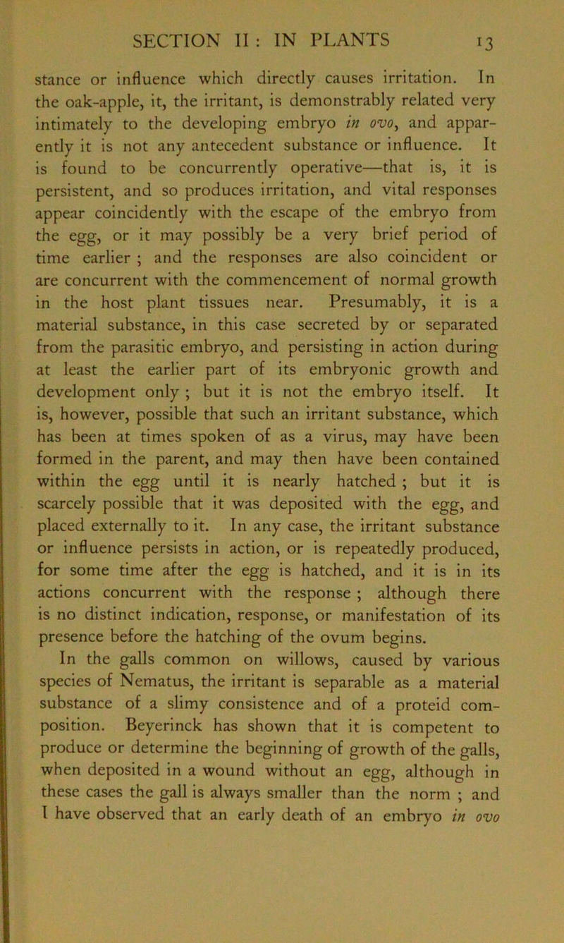 stance or influence which directly causes irritation. In the oak-apple, it, the irritant, is demonstrably related very intimately to the developing embryo in ovo, and appar- ently it is not any antecedent substance or influence. It is found to be concurrently operative—that is, it is persistent, and so produces irritation, and vital responses appear coincidently with the escape of the embryo from the egg, or it may possibly be a very brief period of time earlier ; and the responses are also coincident or are concurrent with the commencement of normal growth in the host plant tissues near. Presumably, it is a material substance, in this case secreted by or separated from the parasitic embryo, and persisting in action during at least the earlier part of its embryonic growth and development only ; but it is not the embryo itself. It is, however, possible that such an irritant substance, which has been at times spoken of as a virus, may have been formed in the parent, and may then have been contained within the egg until it is nearly hatched ; but it is scarcely possible that it was deposited with the egg, and placed externally to it. In any case, the irritant substance or influence persists in action, or is repeatedly produced, for some time after the egg is hatched, and it is in its actions concurrent with the response ; although there is no distinct indication, response, or manifestation of its presence before the hatching of the ovum begins. In the galls common on willows, caused by various species of Nematus, the irritant is separable as a material substance of a slimy consistence and of a proteid com- position. Beyerinck has shown that it is competent to produce or determine the beginning of growth of the galls, when deposited in a wound without an egg, although in these cases the gall is always smaller than the norm ; and I have observed that an early death of an embryo in ovo