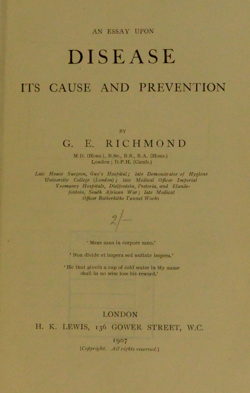 DISEASE ITS CAUSE AND PREVENTION HY G. E. RICHMOND M.D. (Hons.), B.Sc., B.S., B.A. (Hons.) Eondon ; D.P.H. (Camb.) Late House Surgeon, Guy’s Hospital; late Demonstrator of Hygiene University College (London) ; late Medical Officer Imperial Yeomanry Hospitals, Dielfoniein, Pretoria, and Elands- jontein, South African War; late Medical Officer Rotherhithe Tunnel Works if- • Mens Sana in eorpore sano.’ ‘ Non divide et iuipera sed imitate irapera.’ ‘ He that giveth a cnp of cold water in My name shall in no wise lose his reward.’ H. K. LEWIS, LONDON 136 GOWER STREET, W.C. ' 907 tCopyright. AH rights reserved.)