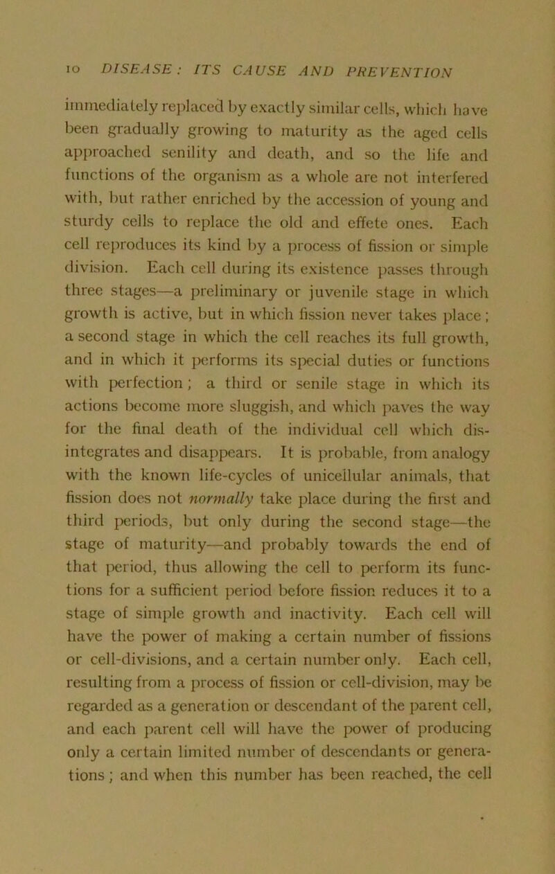 immediately replaced by exactly similar cells, which have been gradually growing to maturity as the aged cells approached senility and death, and so the life and functions of the organism as a whole are not interfered with, but rather enriched by the accession of young and sturdy cells to replace the old and effete ones. Each cell reproduces its kind by a process of fission or simple division. Each cell during its existence passes through three stages—a preliminary or juvenile stage in which growth is active, but in which fission never takes place ; a second stage in which the cell reaches its full growth, and in which it performs its special duties or functions with perfection ; a third or senile stage in which its actions become more sluggish, and which paves the way for the final death of the individual cell which dis- integrates and disappears. It is probable, from analogy with the known life-cycles of unicellular animals, that fission does not normally take place during the first and third periods, but only during the second stage—the stage of maturity—and probably towards the end of that period, thus allowing the cell to perform its func- tions for a sufficient period before fission reduces it to a stage of simple growth and inactivity. Each cell will have the power of making a certain number of fissions or cell-divisions, and a certain number only. Each cell, resulting from a process of fission or cell-division, may be regarded as a generation or descendant of the parent cell, and each parent cell will have the power of producing only a certain limited number of descendants or genera- tions ; and when this number has been reached, the cell