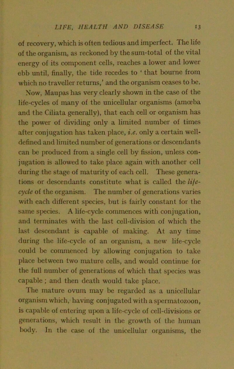 of recovery, which is often tedious and imperfect. The life of the organism, as reckoned by the sum-total of the vital energy of its component cells, reaches a lower and lower ebb until, finally, the tide recedes to ‘ that bourne from which no traveller returns,’ and the organism ceases to be. Now, Maupas has very clearly shown in the case of the life-cycles of many of the unicellular organisms (amoeba and the Ciliata generally), that each cell or organism has the power of dividing only a limited number of times after conjugation has taken place, i.e. only a certain well- defined and limited number of generations or descendants can be produced from a single cell by fission, unless con- jugation is allowed to take place again with another cell during the stage of maturity of each cell. These genera- tions or descendants constitute what is called the life- cycle of the organism. The number of generations varies with each different species, but is fairly constant for the same species. A life-cycle commences with conjugation, and terminates with the last cell-division of which the last descendant is capable of making. At any time during the life-cycle of an organism, a new life-cycle could be commenced by allowing conjugation to take place between two mature cells, and would continue for the full number of generations of which that species was capable ; and then death would take place. The mature ovum may be regarded as a unicellular organism which, having conjugated with a spermatozoon, is capable of entering upon a life-cycle of cell-divisions or generations, which result in the growth of the human body. In the case of the unicellular organisms, the