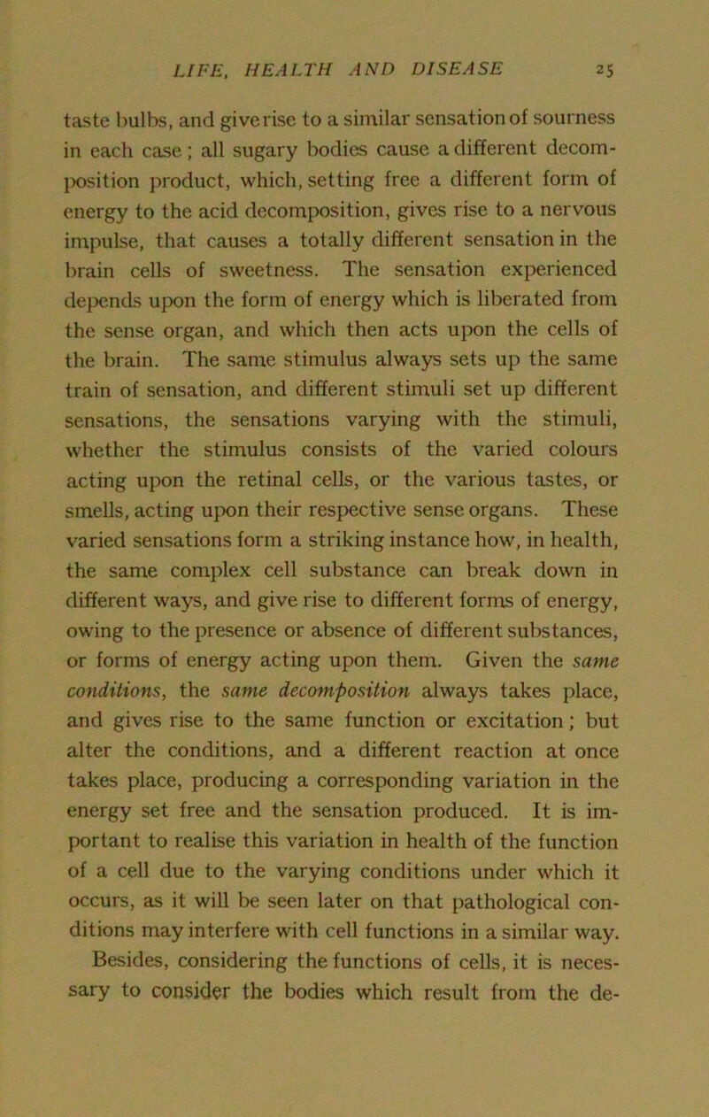 taste bulbs, and give rise to a similar sensat ion of sourness in each case; all sugary bodies cause a different decom- position product, which, setting free a different form of energy to the acid decomposition, gives rise to a nervous impulse, that causes a totally different sensation in the brain cells of sweetness. The sensation experienced depends upon the form of energy which is liberated from the sense organ, and which then acts upon the cells of the brain. The same stimulus always sets up the same train of sensation, and different stimuli set up different sensations, the sensations varying with the stimuli, whether the stimulus consists of the varied colours acting upon the retinal cells, or the various tastes, or smells, acting upon their respective sense organs. These varied sensations form a striking instance how, in health, the same complex cell substance can break down in different ways, and give rise to different forms of energy, owing to the presence or absence of different substances, or forms of energy acting upon them. Given the same conditions, the same decomposition always takes place, and gives rise to the same function or excitation; but alter the conditions, and a different reaction at once takes place, producing a corresponding variation in the energy set free and the sensation produced. It is im- portant to realise this variation in health of the function of a cell due to the varying conditions under which it occurs, as it will be seen later on that pathological con- ditions may interfere with cell functions in a similar way. Besides, considering the functions of cells, it is neces- sary to consider the bodies which result from the de-