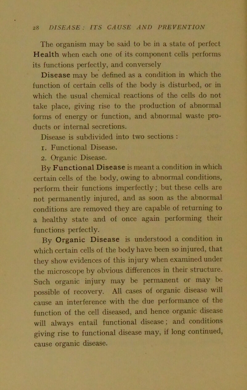 The organism may be said to be in a state of perfect Health when each one of its component cells performs its functions perfectly, and conversely « Disease may be defined as a condition in which the function of certain cells of the body is disturbed, or in which the usual chemical reactions of the cells do not take place, giving rise to the production of abnormal forms of energy or function, and abnormal waste pro- ducts or internal secretions. Disease is subdivided into two sections : 1. Functional Disease. 2. Organic Disease. By Functional Disease is meant a condition in which certain cells of the body, owing to abnormal conditions, perform their functions imperfectly; but these cells are not permanently injured, and as soon as the abnormal conditions are removed they are capable of returning to a healthy state and of once again performing their functions perfectly. By Organic Disease is understood a condition in which certain cells of the body have been so injured, that they show evidences of this injury when examined under the microscope by obvious differences in their structure. Such organic injury may be permanent or may be possible of recovery. All cases of organic disease will cause an interference with the due performance of the function of the cell diseased, and hence organic disease will always entail functional disease; and conditions giving rise to functional disease may, if long continued, cause organic disease.