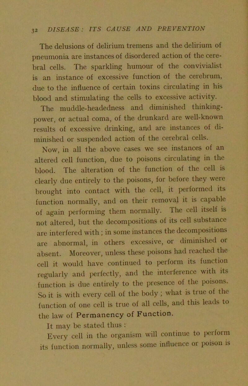 The delusions of delirium tremens and the delirium of pneumonia are instances of disordered action of the cere- bral cells. The sparkling humour of the convivialist is an instance of excessive function of the cerebrum, due to the influence of certain toxins circulating in his blood and stimulating the cells to excessive activity. The muddle-headedness and diminished thinking- power, or actual coma, of the drunkard are well-known results of excessive drinking, and are instances of di- minished or suspended action of the cerebral cells. Now, in all the above cases we see instances of an altered cell function, due to poisons circulating in the blood. The alteration of the function of the cell is clearly due entirely to the poisons, for befoie they were brought into contact with the cell, it performed its function normally, and on their removal it is capable of again performing them normally. The cell itself is not altered, but the decompositions of its cell substance are interfered with; in some instances the decompositions are abnormal, in others excessive, or diminished or absent. Moreover, unless these poisons had reached the cell it would have continued to perform its function regularly and perfectly, and the interference with its function is due entirely to the presence of the poisons. So it is with every cell of the body ; what is tiue of the function of one cell is true of all cells, and this leads to the law of Permanency of Function. It may be stated thus : Every cell in the organism will continue to perform its function normally, unless some influence or poison is