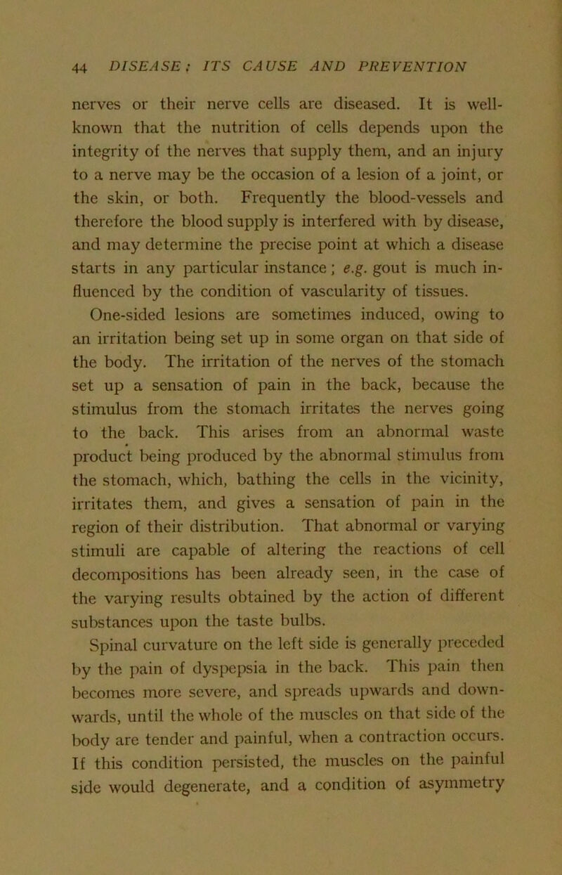 nerves or their nerve cells are diseased. It is well- known that the nutrition of cells depends upon the integrity of the nerves that supply them, and an injury to a nerve may be the occasion of a lesion of a joint, or the skin, or both. Frequently the blood-vessels and therefore the blood supply is interfered with by disease, and may determine the precise point at which a disease starts in any particular instance; e.g. gout is much in- fluenced by the condition of vascularity of tissues. One-sided lesions are sometimes induced, owing to an irritation being set up in some organ on that side of the body. The irritation of the nerves of the stomach set up a sensation of pain in the back, because the stimulus from the stomach irritates the nerves going to the back. This arises from an abnormal waste product being produced by the abnormal stimulus from the stomach, which, bathing the cells in the vicinity, irritates them, and gives a sensation of pain in the region of their distribution. That abnormal or varying stimuli are capable of altering the reactions of cell decompositions has been already seen, in the case of the varying results obtained by the action of different substances upon the taste bulbs. Spinal curvature on the left side is generally preceded by the pain of dyspepsia in the back. This pain then becomes more severe, and spreads upwards and down- wards, until the whole of the muscles on that side of the body are tender and painful, when a contraction occurs. If this condition persisted, the muscles on the painful side would degenerate, and a condition of asymmetry