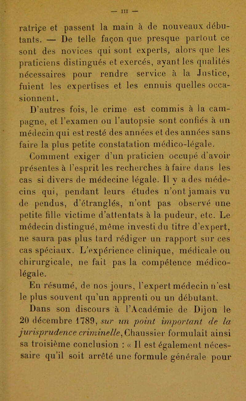 ratripe et passent la main à de nouveaux débu- tants. — De telle façon que presque partout ce sont des novices qui sont experts, alors que les praticiens distingués et exercés, ayant les qualités nécessaires pour rendre service à la Justice, fuient les expertises et les ennuis quelles occa- sionnent. D’autres fois, le crime est commis à la cam- pagne, et l’examen ou l’autopsie sont confiés à un médecin qui est resté des années et des années sans faire la plus petite constatation médico-légale. Comment exiger d’un praticien occupé d'avoir présentes à l’esprit les recherches à faire dans les cas si divers de médecine légale. Il y a des méde- cins qui, pendant leurs études n’ont jamais vu de pendus, d’étranglés, n’ont pas observé une petite fille victime d’attentats à la pudeur, etc. Le médecin distingué, même investi du titre d’expert, ne saura pas plus tard rédiger un rapport sur ces cas spéciaux. L’expérience clinique, médicale ou chirurgicale, ne fait pas la compétence médico- légale. En résumé, de nos jours, l’expert médecin n’est le plus souvent qu’un apprenti ou un débutant. Dans son discours à l’Académie de Dijon le 20 décembre 1789, sur un point important de la, jurisprudence criminelle, Chaussier formulait ainsi sa troisième conclusion : « Il est également néces- saire qu’il soit arrêté une formule générale pour