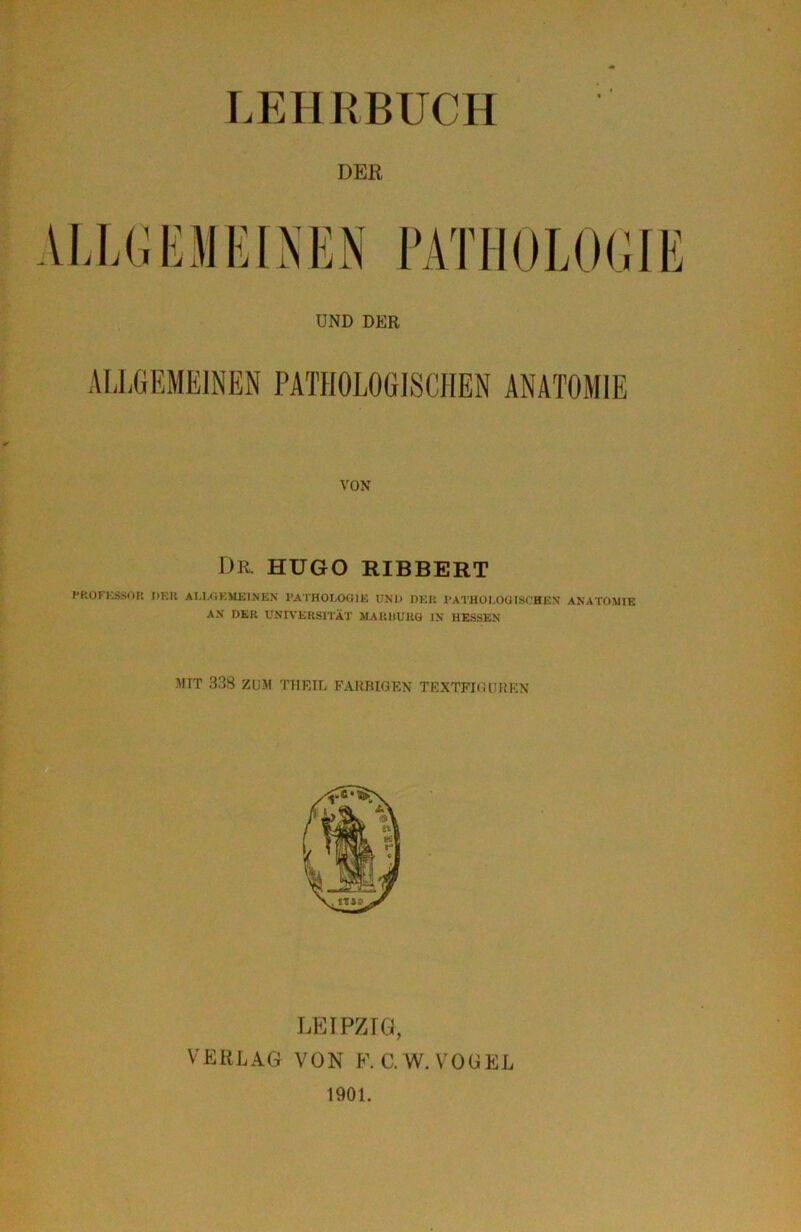 LEHRBUCH DER VON DR. HUGO RIBBERT HKOFKsiSOK DKK ALl.iiEMUlNEN I’ATHOLOOIK UM) DEU l'ATHOl.OülSCHEN ANATOMIE AN DER UNIVERSITÄT MARItURG IN HESSEN MIT 33S ZU5I TTIRIL FARBIGEN TEXTFKUlIiEN LEIPZIG, VERLAG VON F.C.W. VOGEL 1901.