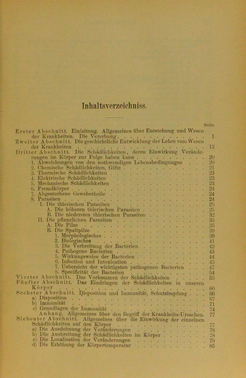 Tiihaltsverzeichniss. .Seite Erster Abschnitt. Einleitung. Allgemeines über Entstehung und Wesen der Krankheiten. Die Vererbung 1 Zweiter Abschnitt. Die geschichtliche Entwicklung der Lehre vom Wesen der Krankheiten 13 Dritter Abschnitt. Die Scliädlichkeitcn, deren Einwirkung Verände- rungen im Körper zur Folge liaben kann 20 1. Abweichungen von den nothwendigen Lebensbedingungen . . . 20 2. Chemische Schädlichkeiten, Gifte 21 3. Thennische Schädliclikeiten 23 1. Elektrische Schädlichkeiten 23 Ti. Met;hanische Schädlichkeiten 23 0. Fremdkörper 24 7. Abgestorbene Gewebetheile 24 S. Parasiten 24 I. Die thieiischen Parasiten 2ö A. Die höheren thicrischen Parasiten 2~i B. Die niedersten thierischen Parasiten 32 11. Diej)flanzlichen Parasiten .3.ö A. Die Pilze 35 B. Die Spaltpilze 30 1. Morphologisches .30 2. Biolorisches 41 3. Die Verbreitung der Bacterien 42 4. Pathogene Bacterien 43 5. Wirkungsweise der Bacterien 44 ß. Infection und Intoxication 45 7. Uebersicht der wichtigsten pathogenen Bacterien ... 47 8. Specificität der Bacterien 54 Vierter Abschnitt. Das Vorkommen der Schädlichkeiten 55 Fünfter Abschnitt. Das Eindringen der Schädlichkeiten in unseren Körper (jO Sechster Abschnitt. IJisposition und Immunität, Schutzimpfung ... 60 ai Disposition b) Immunität [ 71 c) Grundlagen der Immunität ! ! 74 Anhang. Allgemeines über den Begriff“ der Krankheit.s-Ursachen. 77 Siebenter Abschnitt. Allgemeines über die Einwirkung der einzelnen Schädlichkeiten auf den Körper 77 a) Die Ausdehnung der Verandcniugen 7H b) Die Ausbreitling der Schädlichkeiten im Körper 78 c) Die Localisation der Veränderungen 70 dj Die Erhöhung der Körpertemperatur 85