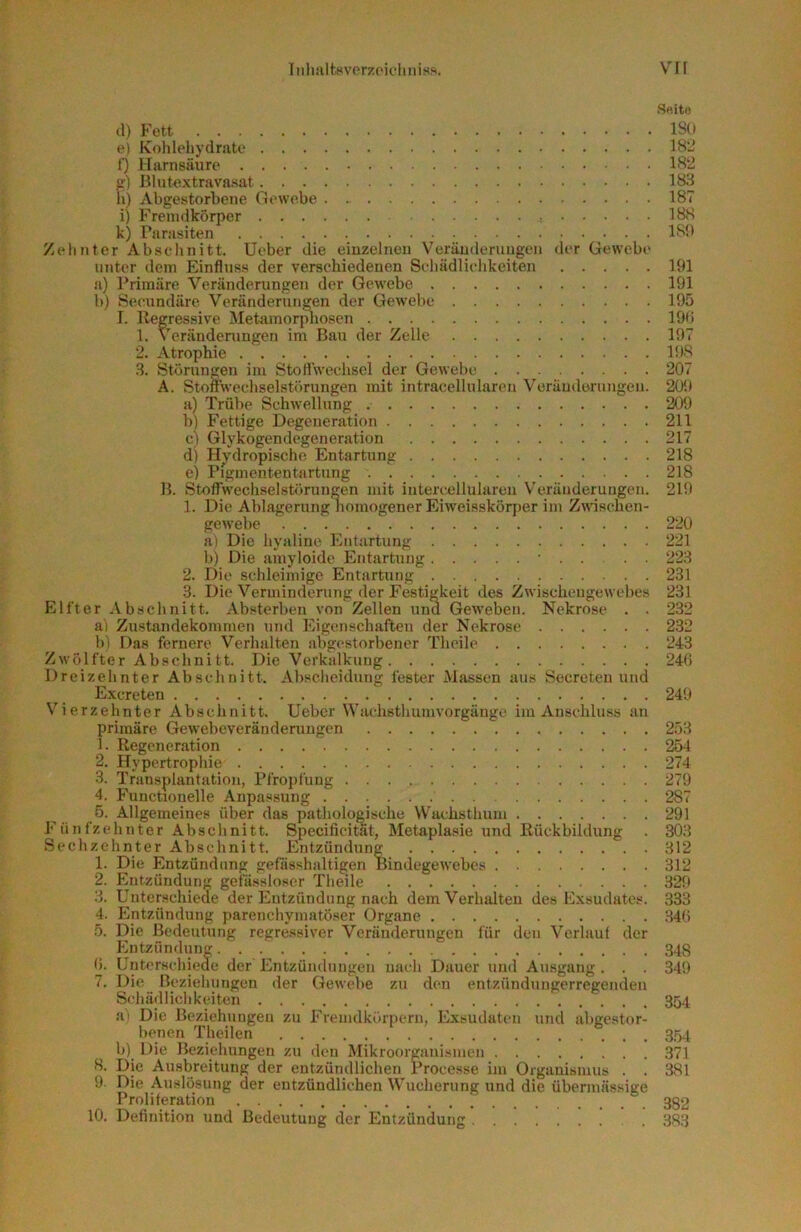iMlialtwvorzoii'hiiisft. VH S«ito (1) Fett ISO e) Kolilehydrate 1H2 l} Harnsäure 1S2 fr) Itlutextravasat 1S3 h) Abgestorbene Gewebe 187 i) Fremdkörper IBS k) Parasiten 189 Zehnter Abschnitt. Ueber die eiuzelnen Veräuderuiigen <ler Gewebe unter dem Einfluss der verschiedenen Seliädliclikeiten 191 a) Primäre Veränderungen der Gewebe 191 b) Seeundäre Veränderungen der Gewebe 195 I. Regressive Metamorpliosen 199 1. Verändeningen im Bau der Zelle 197 2. Atrophie 198 .S. Störungen im Sto 11 Wechsel der Gewebe 207 A. Stomvechselstörungen mit intracellularen Veräuderuiigen. 209 a) Trübe Schwellung 209 b) Fettige Degeneration 211 c) Glykogendegeneration 217 d) Hy'dropischo Entartung 218 e) Pigmententartung 218 H. Stolfwechselstörungen mit intercellulareii Veränderungen. 219 1. Die Ablagerung iiomogener Eiweisskörjier im Zwischen- gewebe 220 a) Die hyaline Entartung 221 b) Die amyloide Entartung • . . . . 22;l 2. Die schleimige Entartung 231 3. Die Verminderung der Festigkeit des Zwischeugewebes 231 Elfter Abschnitt. Absterben von Zellen und Geweben. Nekrose . . 232 a) Zustandekommen und Eigenschaften der Nekrose 232 1)1 Das fernere Verhalten abgestorbener Theile 243 Zwölfter Abschnitt. Die Verkalkung 24(5 Dreizehnter Abschnitt. Abscheidung fester Massen aus Secreteu und Excreten 249 Vierzehnter Abschnitt, lieber Wachsthumvorgänge im Anschluss an primäre Gewebeverändeningen 253 1. Regeneration 254 2. Hypertrophie 274 3. Transplantation, Pfropfung 279 4. Fuuctionelle Anpassung 287 5. Allgemeines über das pathologische Wachsthum 291 Fünfzehnter Abschnitt. Specificitat, Metaplasie und Rückbildung . 303 Sechzehnter Abschnitt. Entzündung 312 1. Die Entzündung gefässhaltigen Bindegewebes 312 2. Entzündung gefässloser Theile 329 3. Unterschieae der Entzündung nach dem Verhalten des Exsudates. 333 4. Entzündung parenchymatöser (Organe 34(5 5. Die Bedeutung regressiver Veränderungen für den Verlauf der Entzündung 343 (J. Unterschieae der Entzündungen nach Dauer und Ausgang . . . 349 7. Die Beziehungen der Gewebe zu den entzündiingerregenden Schädlichkeiten 354 ai Die Beziehungen zu Fremdküri>ern, Exsudaten und abgestor- benen Tlieilen 354 b) Die Beziehungen zu deu Mikroorganismen 371 8. Die Ausbreitung der entzündlichen rrocesse im Organismus . . 381 9 Die Auslösung der entzündlichen Wucherung und die übermässige Proliferation 382 10. Definition und Bedeutung der Entzündung 383