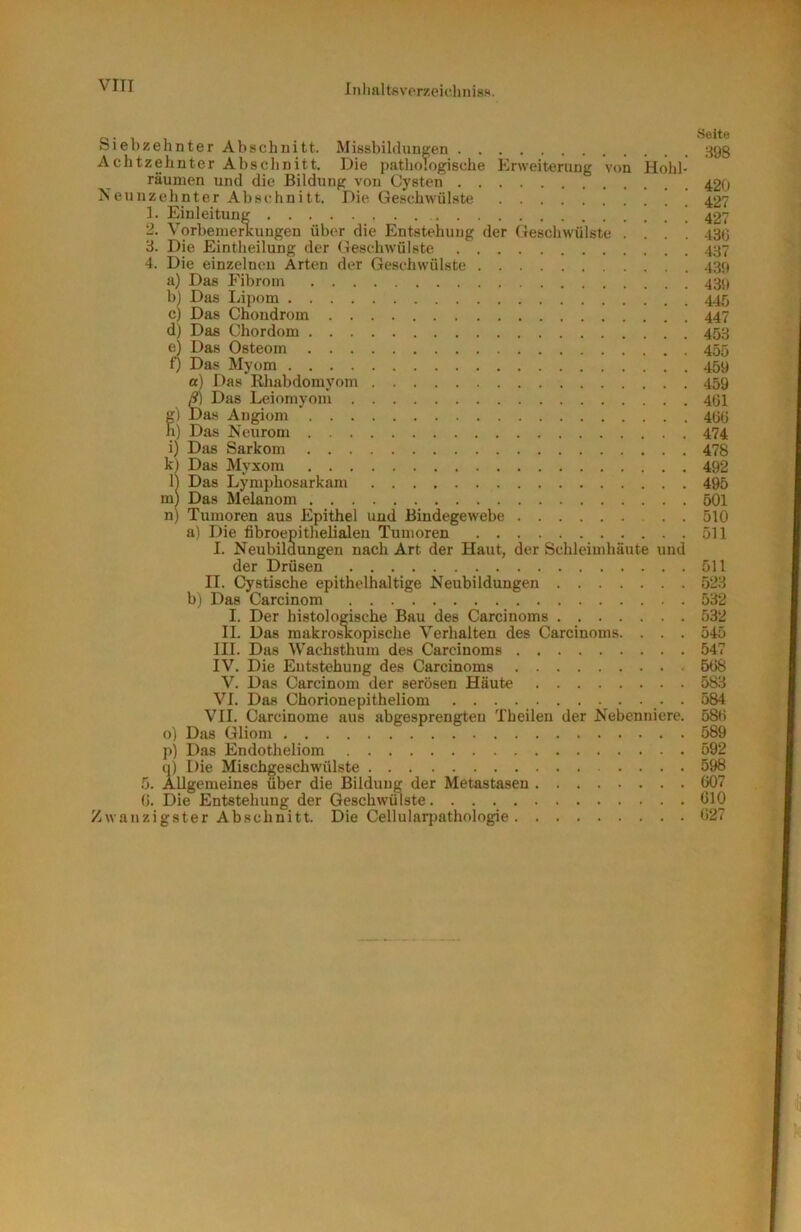 Inlialtfivprzeicliiiis!*. Siebzehnter Abschnitt. Missbilclunffen 393 Achtzehnter Absclinitt. Die pathologische Erweiterung von Hohl- räunien und die Bildung von Cysten 42() Neunzehnter Abschnitt. Die Geschwülste 427 1. Einleitung 427 2. Vorbemerkungen über die Entstehung der Geschwülste .... 430 3. Die Eintheilung der (ieschwülste 437 4. Die einzelnen Arten der Geschwülste 439 a) Das Fibroin 439 b) Das liipom 445 c) Das Chondrom 447 d) Das Chordom 453 e) Das Osteom 455 f) Das Myom 459 a) Das Rliabdomyom 459 ^ Das Leiomyom 401 g) Das Angiom ’ 400 h) Das Neurom 474 i) Das Sarkom 478 k) Das Myxom 492 11 Das Lymphosarkam 495 m) Das Melanom 501 n) Tumoren aus Epithel uud Bindegewebe 510 a) Die fibroepithelialeu Tumoren 511 I. Neubildungen nach Art der Haut, der Schleimhäute und der Drüsen 511 II. Cystische epithelhaltige Neubildungen 523 b) Das Carcinom 532 I. Der histologische Bau des Carcinoms 532 II. Das makro^opische Verhalten des Carcinoms. . . . 545 III. Das Wachsthum des Carcinoms 547 IV. Die Entstehung des Carcinoms 5t>8 V. Das Carcinom der serösen Häute 583 VI. Das Chorionepitheliom . 584 VII. Carcinome aus abgesprengteu Tbeileu der Nebenniere. 580 0) Das Gliom 589 ji) Das Endotheliom 592 q) Die Mischgeschwülste 598 5. Allgemeines über die Bildung der Metastasen (W7 0. Die Entstehung der Geschwülste 010 Zwanzigster Abschnitt. Die Cellularpathologie 027
