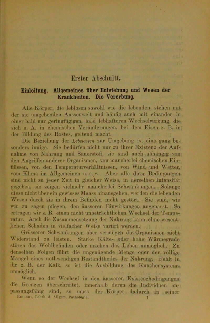 Erster Absclmitt. Einleitang. Allgemeines über Entstehang und Wesen der Krankheiten. Die Vererbung. Alle Körper, die leblosen sowolil Avie die lel)enden, stehen mit der sie iimgel)enden Anssemvelt und häufig auch mit einander in einer bald nur geringfügigen, bald lebhafteren Wechselwirkung, die sich u. A. in chemischen Yeränderungen, bei dem Eisen z. B. in der Bildung des Bestes, geltend macht. Die Beziehung der Lebewesen zur Umgebung ist eine ganz be- sonders innige. Sie bedürfen nicht nur zu ihrer Existenz der Auf- nahme von Nahrung und Sauerstotf, sie sind auch abhängig von den Angi’itfen anderer Organismen, von mancherlei chemischen Ein- flüssen, von den Temperaturverhältnissen, von Wind und Wetter, vom Klima im Allgemeinen u. s. w. Aber alle diese Bedingungen sind nicht zu jeder Zeit in gleicher Y^eise, in derselben Intensität gegeben, sie zeigen vielmehr mancherlei Schwankungen. Solange diese nicht über ein gewisses Maass hinausgehen, Averden die lebenden Wesen durch sie in ihrem Befinden nicht gestört. Sie sind, wie Avir zu sagen pflegen, den äusseren EinAvirkungen angepasst. So ertragen wir z. B. einen nicht unbeträchtlichen Wechsel der Tempe- ratur. Auch die Zusammensetzung der Nahrung kann ohne wesent- j^ichen Schaden in vielfacher Weise variirt werden. Grösseren ScliAvankungen aber vermögen die Organismen nicht AViderstand zu leisten. Starke Kälte- oder hohe Wärmegrade stören das Wohlbefinden oder machen das Leben unmöglich. Zu denselben Folgen führt die ungenügende Menge oder der völlige Mangel eines nothwendigen Bestandtheiles der Nahrung. Fehlt in ihr z. B. der Kalk, so ist die Ausbildung des Knochensystems unmöglich. Wenn so der AVechsel in den äusseren Existenzbedingungen die («renzen überschreitet, innerhalb deren die Individuen an- passungsfähig sind, so muss der Körper dadurch in seiner