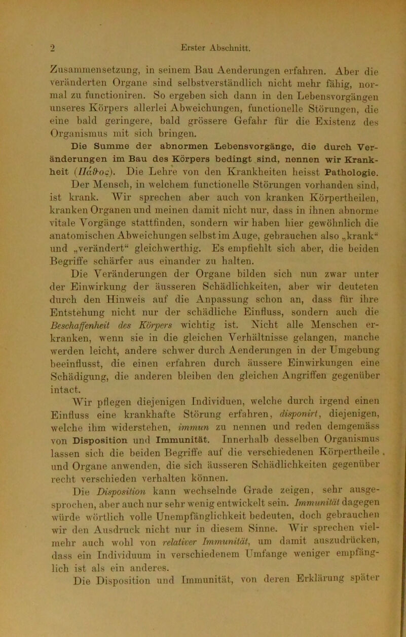 Zusamiueiisetzung, in seinem Bau Aenderungen erfahren. Aber die veränderten Organe sind selbstverständlich nicht mehr fähig, nor- mal zu functioniren. So ergeben sich dann in den Lebensvorgängen unseres Körpers allerlei Abweichungen, functioneile Störungen, die eine bald geringere, bald grössere Gefahr für die Existenz des Organismus mit sich bringen. Die Summe der abnormen Lebensvorgänge, die durch Ver- änderungen im Bau des Körpers bedingt sind, nennen wir Krank- heit (lldd-og). Die Lehre von den Krankheiten heisst Pathologie. Der Mensch, in welchem lunctionelle Störungen vorhanden sind, ist krank. Wir sprechen aber auch von kranken Körpertheilen, kranken Organen und meinen damit nicht nur, dass in ihnen abnorme vitale Vorgänge stattfinden, sondern wir haben hier gewöhnlich die anatomischen Abweichungen selbst im Auge, gebrauchen also „krank“ und „verändert“ gleichwerthig. Es empfiehlt sich aber, die beiden Begriffe schärfer aus einander zu halten. Die Veränderungen der Organe bilden sich nun zwar unter der Einwirkung der äusseren Schädlichkeiten, aber wir deuteten durch den Hinweis auf die Anpassung schon an, dass für ihre Entstehung nicht nur der schädliche Einfluss, sondern auch die Beschaffenheit des Körpers wichtig ist. Kicht alle Menschen er- kranken, wenn sie in die gleichen Verhältnisse gelangen, manche werden leicht, andere schwer durch Aenderungen in der Umgebung beeinflusst, die einen erfahren durch äussere Einwirkungen eine Schädigung, die anderen bleiben den gleichen Angriffen gegenüber intact. AVUr pflegen diejenigen Individuen, welche durch irgend einen Einfluss eine krankhafte Störung erfahren, disponirt, diejenigen, welche ihm widerstehen, immun zu nennen und reden demgemäss von Disposition und Immunität. Innerhalb desselben Organismus lassen sich die beiden Begriffe auf die verschiedenen Körpertheile. und Organe anAvenden, die sich äusseren Schädlichkeiten gegenüber recht verschieden verhalten können. Die Disposition kann wechselnde Grade zeigen, sehr ausge- sprochen, aber auch nur sehr wenig entwickelt sein. Immunität dagegen würde wörtlich volle Unempfänglichkeit bedeuten, doch gebrauchen wir den Aiisdruck nicht mir in diesem Sinne. AV’^ir sprechen viel- mehr auch wohl von relativer Immunität, um damit auszudrücken, dass ein Individuum in verschiedenem Umlange weniger empfäng- lich ist als ein anderes. Die Disposition und Immunität, imn deren Erklärung später
