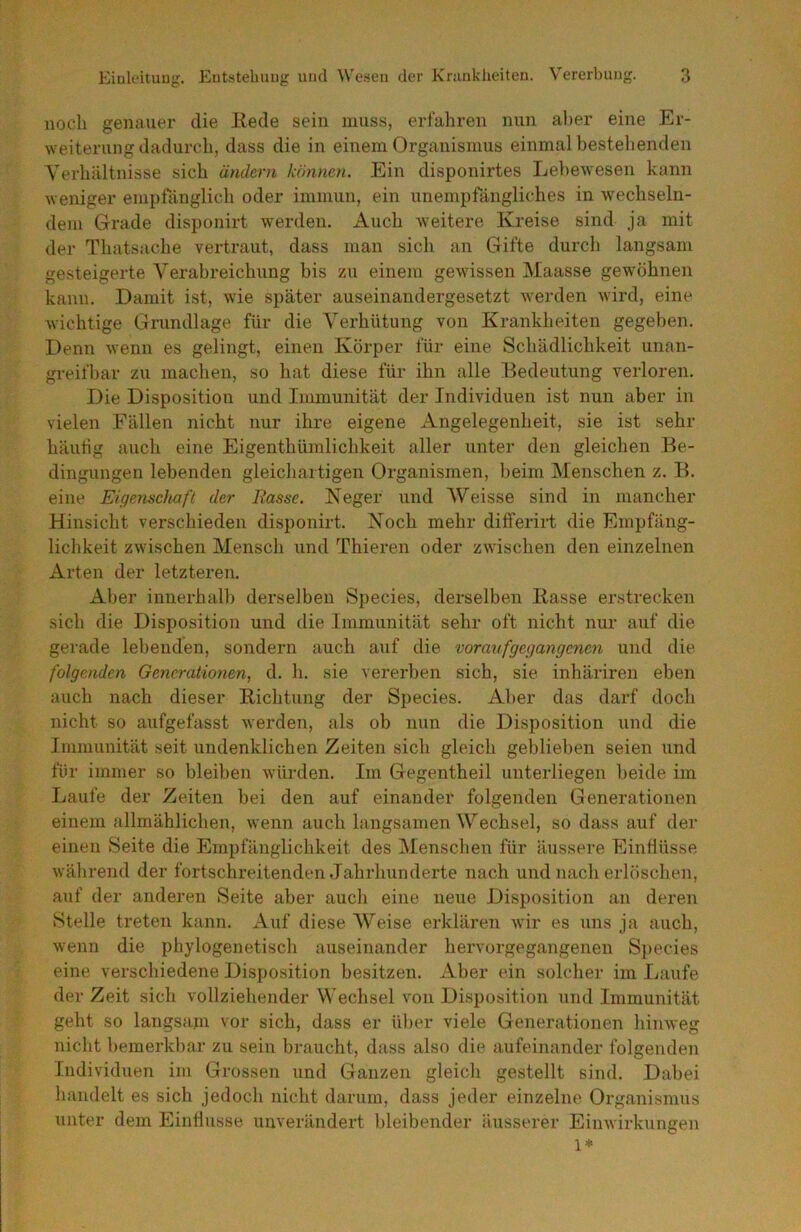 nocli genauer die Hede sein muss, erfahren nun aber eine Er- weiterung dadurch, dass die in einem Organismus einmal bestehenden Verhältnisse sich ändern können. Ein disponirtes Lebewesen kann weniger empfänglich oder immun, ein unempfängliches in wechseln- dem Grade disponirt werden. Auch weitere Kreise sind ja mit der Thatsache vertraut, dass man sich an Gifte durch langsam gesteigerte Verabreichung bis zu einem gewissen Maasse gewöhnen kann. Damit ist, wie später auseinandergesetzt werden wird, eine wichtige Grundlage für die Verhütung von Krankheiten gegeben. Denn wenn es gelingt, einen Körper für eine Schädlichkeit unan- greifbar zu machen, so hat diese für ihn alle Bedeutung verloren. Die Disposition und Immunität der Individuen ist nun aber in vielen Fällen nicht nur ihre eigene Angelegenheit, sie ist sehr häutig auch eine Eigenthümlichkeit aller unter den gleichen Be- dingungen lebenden gleichartigen Organismen, beim Menschen z. B. eine EigemcJmfl der Rasse. Neger und AVeisse sind in mancher Hinsicht verschieden disponirt. Noch mehr differirt die Empfäng- lichkeit zwischen Mensch und Thieren oder zwischen den einzelnen Arten der letzteren. Aber innerhalb derselben Species, derselben Hasse erstrecken sich die Disposition und die Immunität sehr oft nicht nur auf die gerade lebenden, sondern auch auf die vor auf gegangenen und die folgenden Generationen, d. h. sie vererben sich, sie inhäriren eben auch nach dieser Hichtung der Species. Aber das darf doch nicht so aufgefasst werden, als ob nun die Disposition und die Immunität seit undenklichen Zeiten sich gleich geblieben seien und für immer so bleiben würden. Im Gegentheil unterliegen beide im Laufe der Zeiten bei den auf einander folgenden Generationen einem allmählichen, wenn auch langsamen Wechsel, so dass auf der einen Seite die Empfänglichkeit des Menschen für äussere Einflüsse während der fortschreitenden Jahrhunderte nach und nach erlöschen, auf der anderen Seite aber auch eine neue Disposition an deren Stelle treten kann. xVuf diese AVeise erklären wir es uns ja auch, wenn die phylogenetisch auseinander hervorgegangenen Species eine verschiedene Disposition besitzen. Aber ein solcher im Laufe der Zeit sich vollziehender Wechsel von Disposition und Immunität geht so langsani vor sich, dass er ül)er viele Generationen hinweg nicht bemerkbar zu sein braucht, dass also die aufeinander folgenden Individuen im Grossen und Ganzen gleich gestellt sind. Dabei handelt es sich jedoch nicht darum, dass jeder einzelne Organismus unter dem Einflüsse unverändert bleibender äusserer Einwirkungen 1*