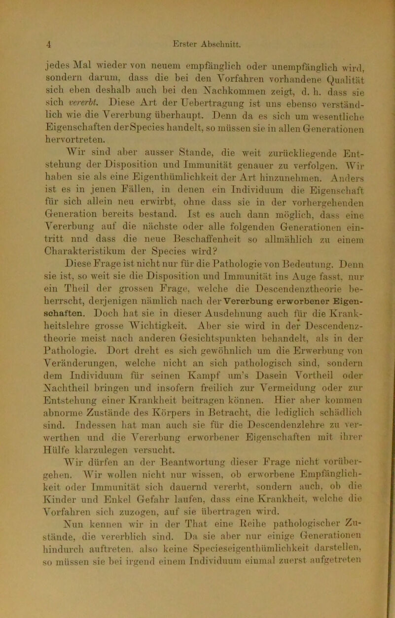 jedes jNIal wieder von neuem empfänglich oder unempfänglich wird, sondern darum, dass die bei den Vorfahren vorhandene Qualität sich eben deshalb auch bei den V^aclikommen zeigt., d. h. dass sie sich vererbt. Diese Art der Uebertragung ist uns el)enso verständ- lich wie die Vererbung ülterhaupt. Denn da es sich um wesentlichf* Eigenschaften derSpecies handelt, so müssen sie in allen Glenerationen hervortreten. V ir sind aber ausser Stande, die w^eit zurückliegende Ent- stehung der Disposition und Immunität genauer zu verfolgen. Wii- haben sie als eine Eigenthümlichkeit der Art hinzunehmen. Anders ist es in jenen Fällen, in denen ein Individuum die Eigenschaft für sich allein neu erwirbt, ohne dass sie in der vorhergehenden Generation bereits bestand. Ist es auch dann möglich, dass eine Vererbung auf die nächste oder alle folgenden Generationen ein- tritt und dass die neue Beschaffenheit so allmählich zu einem Charakteristikum der Species wird? Diese Frage ist nicht nur für die Pathologie von Bedeutung. Denn sie ist, so w'eit sie die Disposition und Immunität ins Auge fasst, nur ein Theil der grossen Frage, welche die Descendenztheorie be- herrscht, derjenigen nämlich nach der Vererbung erworbener Eigen- schaften. Doch hat sie in dieser Ausdehnung auch für die Krank- heitslehre grosse Wichtigkeit. Aber sie wird in der Descendenz- theorie meist nach anderen Gesichtspunkten behandelt, als in der Pathologie. Dort dreht es sich gewöhnlich um die Erwerbung von Veränderungen, welche nicht an sich pathologisch sind, sondern dem Individuum für seinen Kampf um’s Dasein Vortheil oder Xachtheil bringen und insofern freilich zur A”ermeidung oder zur Entstehung einer Krankheit beitragen können. Hier aber kommen abnorme Zustände des Körpers in Betracht, die lediglich schädlich sind. Indessen hat man auch sie für die Descendenzlehre zu ver- werthen und die Vererbung erworbener Eigenschaften mit ihrei- Hülfe klarzulegen versucht. Wir dürfen an der Beantwortung dieser Frage nicht vorüber- gehen. AVir wollen nicht nur wissen, oh erworbene Empfänglich- keit oder Immunität sich dauernd vererbt, sondern auch, ob die Kinder und Enkel Gefahr laufen, dass eine Krankheit, Avelche die A^orfahren sich zuzogen, auf sie übertragen wird. Nun kennen wir in der That eine Keihe pathologischer Zu- stände, die vererblich sind. Da sie aber nur einige Generationen hindurch aufti-eten, also keine Specieseigenthümlichkeit darstellen, so müssen sie bei irgend einem Individuum einmal zuerst aufgetreten