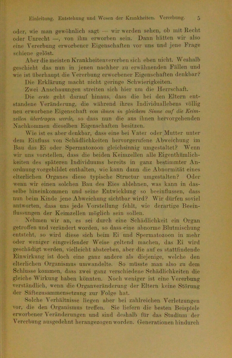 oder, wie man gewöhnlich sagt wir werden sehen, oh mit Recht oder Unrecht —, von ihm erworben sein. Dann hätten wir also eine Vererbung erworl)ener Eigenschaften vor uns und jene Frage schiene gelöst. Aber die meisten KrankheitenvereiFen sich eben nicht. Weshalb geschieht das nun in jenen nachher zu erwähnenden Fällen und wie ist überhaupt die Vererbung erworbener Eigenschaften denkl>ary Die Erklärung macht nicht geringe Schwierigkeiten. Zwei Anschauungen streiten sich hier um die Herrschaft. Die erste geht darauf hinaus, dass die bei den Eltern ent- standene Veränderung, die während ihres Individuallebens völlig neu erworbene Eigenschaft von ihnen in gleichem Sinne auf die Keim- xellen nheriragen icerde, so dass nun die aus ihnen hervorgehenden Xachkommen dieselben Eigenschaften besitzen. Wie ist es al)er denkbar, dass eine bei Vater oder Mutter unter dem Einfluss von Schädlichkeiten hervorgerufene Abweichung im Bau das Ei oder Spermatozoon gleichsinnig umgestaltet? Wenn wir uns vorstellen, dass die beiden Keimzellen alle Eigenthümlich- keiten des späteren Individuums bereits in ganz bestimmter An- ordnung vorgebildet enthalten, wie kann dann die Abnormität eines elterlichen Organes diese typische vStructur umgestalten? Oder wenn wir einen solchen Bau des Eies ablehnen, was kann in das- selbe hineinkommen und seine Entwicklung so beeinflussen, dass nun beim Kinde jene Abweichung sichtbar wird? Wir dürfen soviel antworten, dass uns jede Vorstellung fehlt, wie derartige Beein- Hus.mngen der Keimzellen möglich sein sollen. Nehmen Avir an, es sei durch eine Schädlichkeit ein Organ getroffen und verändert worden, so dass eine abnorme Blutmischung entsteht, so Avird diese sich beim Ei iind Spermatozoon in mehr oder Aveniger eingreifender Weise geltend machen, das Ei Avird geschädigt Averden, vielleicht ahsterben, aber die auf es stattfindende EinAvirkxmg ist doch eine ganz andere als diejenige, Avelche den elterlichen Organismus uiuAvandelte. So müsste man also zu dem Schlüsse kommen, dass ZAvei ganz versebiedene Schädlichkeiten die gleiche Wirkung hal)en könnten. Noch Aveniger ist eine Vererbung verständlich, Avenn die Organveränderung der Eltern keine Störung der Säftezusammensetzung zur Folge hat. Solche Verhältnisse liegen aber bei zahlreichen Verletzungen A'or, die den Organismus treffen. Sie liefern die besten Beispiele erworbener Veränderungen und sind deshalb für das Studium der Vererbung ausgedehnt herangezogen Avorden. Generationen hindurch