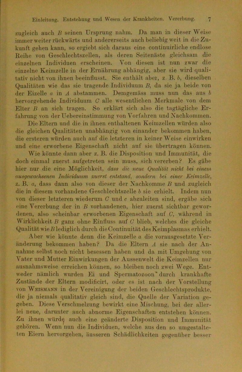 zugleich aucli B seinen Ursprung niilnn. Da man in dieser AVeise immer weiter rückwärts und andererseits aucli beliebig weit in die Zu- kunft geben kann, so ergiebt sieb daraus eine continuirlicbe endlose Keibe von Geschlechtszellen, als deren Seitenäste gleichsam die einzelnen Individuen erscheinen. Von diesen ist nun zwar die einzelne Keimzelle in der Ernährung abhängig, aber sie wird (piali- tativ nicht von ihnen beeinflusst. Sie enthält aber, z. B. b, dieselben Qualitäten wie das sie tragende Individuum B, da sie ja beide von der Eizelle a in A abstammen. Demgemäss muss nun das aus h hervorgehende Individuum G alle wesentlichen Merkmale von dem Elter B an sich tragen. So erklärt sich also die tagtägliche Er- fahrung von der Uebereinstimmung von A^orfahren und Xachkommen. Die Eltern nnd die iti ihnen enthaltenen Keimzellen würden also die gleichen Qualitäten unabhängig von einander bekommen haben, die ersteren würden auch auf die letzteren in keiner AVeise einwirken und eine erworbene Eigenschaft nicht auf sie übertragen können. AA^ie könnte dann aber z. B. die Disposition nnd Immunität, die doch einmal zuerst aufgetreten sein muss, sich vererben';' Es gäbe hier nur die eine Möglichkeit, dass die neue Qualität nicht hei einem nusgewachsentn Individuum zuerst entstand, sondern hei einer Keimzelle, z. B. a, dass dann also von dieser der Xachkomme B und zugleich die in diesem vorhandene Geschlechtszelle h sie erhielt. Indem nun von dieser letzteren wiederum C und c ahzuleiten sind, ergäbe sich eine Vererbung der in B vorhandenen, hier zuerst sichtbar gewor- denen, also scheinbar erworbenen Eigenschaft auf C, während in Wirklichkeit B ganz ohne Einfluss auf C blieb, welches die gleiche Qualität wie i? lediglich durch dieContinuität des Keimplasmas erhielt. Aber wie könnte denn die Keimzelle a die vorausgesetzte A'er- änderung bekommen haben'? Da die Eltern A sie nach der An- nahme selbst noch nicht besessen haben und da mit Umgehung von A’^ater und Mutter Einwirkungen der Aussenwelt die Keimzellen nur ausnahmsweise erreichen können, so bleiben noch zwei Wege. Ent- weder nämlich wurden Ei und Spermatozoon'durch krankhafte Zustände der Eltern modifleirt, oder es ist nach der A'orstellung von Weis.mann in der A^ereinigung der l)eiden Geschlechtsprodukte, die ja niemals qualitativ gleich sind, die Quelle der A'ariation ge- geben. Diese Verschmelzung bewirkt eine Mischung, hei der aller- lei neue, darunter auch abnorme Eigenschaften entstehen können. Zu ihnen würd^ auch eine geänderte Disposition und Immunität gehören. AA’^enn nun die Individuen, welche aus den so umgestalte- ten Eiern hervorgehen, äusseren Schädlichkeiten gegenüber besser