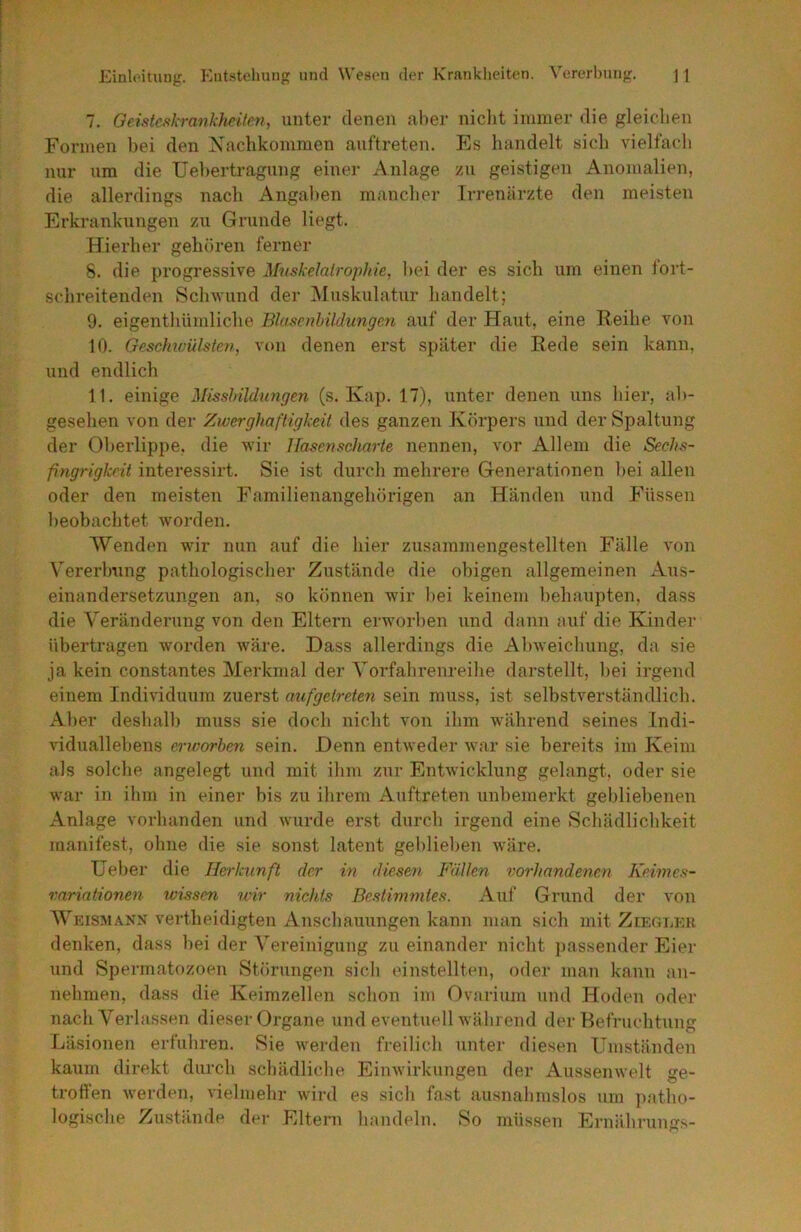 7. Geisteskrankheiten, unter (lenen aber niclit immer die gleichen Formen bei den Nachkommen auftreten. Es handelt sich vielfacli nur um die Uebertragung einer Anlage zu geistigen Anomalien, die allerdings nach Angaben mancher Irrenärzte den meisten Erkrankungen zu Grunde liegt. Hierher gehören ferner S. die progressive Mnskelairophie, bei der es sich um einen lort- schreitenden Sclnvund der iNIuskulatur handelt; 9. eigenthümliche Blasenbildungen auf der Haut, eine Reihe von 10. Geschwülsten, von denen erst später die Rede sein kann, und endlich 11. einige Misslnldimgen (s. Kap. 17), unter denen uns hier, ab- gesehen von der Zwerghaftigkeit des ganzen Körpers und der Spaltung der Oberlippe, die wir Hasenscharte nennen, vor Allem die Sechs- fingrigkrit interessirt. Sie ist durch mehrere Generationen bei allen oder den meisten Familienangehörigen an Händen und Füssen beobachtet worden. Wenden wir nun auf die hier zusammengestellten Fälle von Vererbung pathologischer Zustände die obigen allgemeinen Aus- einandersetzungen an, so können wir bei keinem behaupten, dass die Veränderung von den Eltern erworben und dann auf die Kinder übertragen worden wäre. Dass allerdings die Abweichung, da sie ja kein constantes Merkmal der Yorfahrenreihe darstellt, bei irgend einem Individuum zuerst aufgetreten sein muss, ist selbstverständlich. Aber deshalb muss sie doch nicht von ihm während seines Indi- viduallebens erworben sein. Denn entweder war sie bereits im Keim als solche angelegt und mit ihm zur Entwicklung gelangt, oder sie war in ihm in einer bis zu ihrem Auftreten unbemerkt gebliebenen Anlage vorhanden und wurde erst durch irgend eine Schädlichkeit manifest, ohne die sie sonst latent geblieben wäre. lieber die Herkunft der in diesen Fällen vorhandenen Keimes- rariationen wissen wir nichts Bestimmtes. Auf Grund der von Weismann vertheidigten Anschauungen kann man sich mit Ziegi,eu denken, dass bei der Vereinigung zu einander nicht passender Eier und Spermatozoen Störungen sich einstellten, oder man kann an- nehmen, dass die Keimzellen schon im Ovarium und Hoden oder nach Verlassen dieser Organe und eventuell während der Befruchtung Läsionen erfuhren. Sie werden freilich unter diesen Umständen kaum direkt durch schädliche Einwirkungen der Aussenwelt ge- tröden werden, vielmehr wird es sich fast ausnahmslos um patho- logische Zustände der Eltern handeln. So müssen Ernährungs-